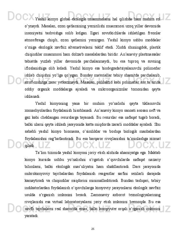 Yashil   kimyo   global   ekologik   muammolarni   hal   qilishda   ham   muhim   rol
o‘ynaydi. Masalan, ozon qatlamining yemirilishi muammosi uzoq yillar davomida
insoniyatni   tashvishga   solib   kelgan.   Ilgari   sovutkichlarda   ishlatilgan   freonlar
atmosferaga   chiqib,   ozon   qatlamini   yemirgan.   Yashil   kimyo   ushbu   moddalar
o‘rniga   ekologik   xavfsiz   alternativalarni   taklif   etadi.   Xuddi   shuningdek,   plastik
chiqindilar muammosi ham dolzarb masalalardan biridir. An’anaviy plastmassalar
tabiatda   yuzlab   yillar   davomida   parchalanmaydi,   bu   esa   tuproq   va   suvning
ifloslanishiga   olib   keladi.   Yashil   kimyo   esa   biodegradatsiyalanuvchi   polimerlar
ishlab   chiqishni   yo‘lga   qo‘ygan.   Bunday   materiallar   tabiiy   sharoitda   parchalanib,
atrof-muhitga zarar yetkazmaydi. Masalan, polilaktid kabi polimerlar suv ta’sirida
oddiy   organik   moddalarga   ajraladi   va   mikroorganizmlar   tomonidan   qayta
ishlanadi.
Yashil   kimyoning   yana   bir   muhim   yo‘nalishi   qayta   tiklanuvchi
xomashyolardan foydalanish hisoblanadi. An’anaviy kimyo sanoati asosan neft va
gaz   kabi   cheklangan   resurslarga   tayanadi.   Bu   resurslar   esa   nafaqat   tugab   boradi,
balki ularni qayta ishlash jarayonida katta miqdorda zararli moddalar ajraladi. Shu
sababli   yashil   kimyo   biomassa,   o‘simliklar   va   boshqa   biologik   manbalardan
foydalanishni   rag‘batlantiradi.   Bu   esa   barqaror   rivojlanishni   ta’minlashga   xizmat
qiladi.
Ta’lim tizimida yashil  kimyoni joriy etish alohida ahamiyatga ega. Maktab
kimyo   kursida   ushbu   yo‘nalishni   o‘rgatish   o‘quvchilarda   nafaqat   nazariy
bilimlarni,   balki   ekologik   mas’uliyatni   ham   shakllantiradi.   Dars   jarayonida
mikrokimyoviy   tajribalardan   foydalanish   reagentlar   sarfini   sezilarli   darajada
kamaytiradi   va   chiqindilar   miqdorini   minimallashtiradi.   Bundan   tashqari,   tabiiy
indikatorlardan foydalanish o‘quvchilarga kimyoviy jarayonlarni ekologik xavfsiz
usulda   o‘rganish   imkonini   beradi.   Zamonaviy   axborot   texnologiyalarining
rivojlanishi   esa   virtual   laboratoriyalarni   joriy   etish   imkonini   bermoqda.   Bu   esa
xavfli  tajribalarni  real  sharoitda  emas, balki  kompyuter  orqali  o‘rganish imkonini
yaratadi.
25 