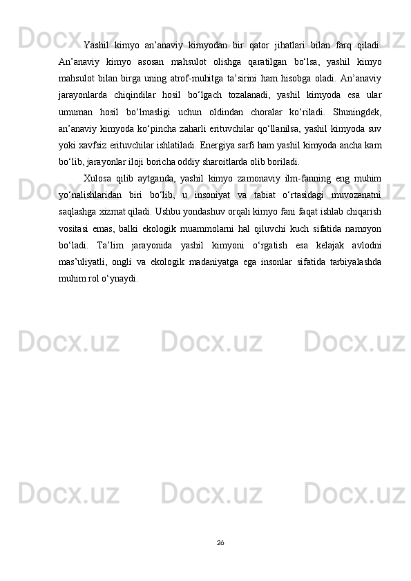 Yashil   kimyo   an’anaviy   kimyodan   bir   qator   jihatlari   bilan   farq   qiladi.
An’anaviy   kimyo   asosan   mahsulot   olishga   qaratilgan   bo‘lsa,   yashil   kimyo
mahsulot   bilan   birga   uning   atrof-muhitga   ta’sirini   ham   hisobga   oladi.   An’anaviy
jarayonlarda   chiqindilar   hosil   bo‘lgach   tozalanadi,   yashil   kimyoda   esa   ular
umuman   hosil   bo‘lmasligi   uchun   oldindan   choralar   ko‘riladi.   Shuningdek,
an’anaviy  kimyoda   ko‘pincha   zaharli   erituvchilar   qo‘llanilsa,   yashil   kimyoda  suv
yoki xavfsiz erituvchilar ishlatiladi. Energiya sarfi ham yashil kimyoda ancha kam
bo‘lib, jarayonlar iloji boricha oddiy sharoitlarda olib boriladi.
Xulosa   qilib   aytganda,   yashil   kimyo   zamonaviy   ilm-fanning   eng   muhim
yo‘nalishlaridan   biri   bo‘lib,   u   insoniyat   va   tabiat   o‘rtasidagi   muvozanatni
saqlashga xizmat qiladi. Ushbu yondashuv orqali kimyo fani faqat ishlab chiqarish
vositasi   emas,   balki   ekologik   muammolarni   hal   qiluvchi   kuch   sifatida   namoyon
bo‘ladi.   Ta’lim   jarayonida   yashil   kimyoni   o‘rgatish   esa   kelajak   avlodni
mas’uliyatli,   ongli   va   ekologik   madaniyatga   ega   insonlar   sifatida   tarbiyalashda
muhim rol o‘ynaydi.
26 