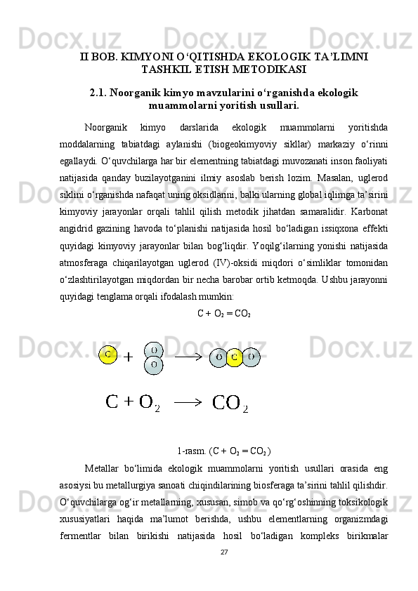 II BOB. KIMYONI O‘QITISHDA EKOLOGIK TA’LIMNI
TASHKIL ETISH METODIKASI  
2.1. Noorganik kimyo mavzularini o‘rganishda ekologik
muammolarni yoritish usullari.
Noorganik   kimyo   darslarida   ekologik   muammolarni   yoritishda
moddalarning   tabiatdagi   aylanishi   (biogeokimyoviy   sikllar)   markaziy   o‘rinni
egallaydi. O‘quvchilarga har bir elementning tabiatdagi muvozanati inson faoliyati
natijasida   qanday   buzilayotganini   ilmiy   asoslab   berish   lozim.   Masalan,   uglerod
siklini o‘rganishda nafaqat uning oksidlarini, balki ularning global iqlimga ta’sirini
kimyoviy   jarayonlar   orqali   tahlil   qilish   metodik   jihatdan   samaralidir.   Karbonat
angidrid   gazining   havoda   to‘planishi   natijasida   hosil   bo‘ladigan   issiqxona   effekti
quyidagi   kimyoviy   jarayonlar   bilan   bog‘liqdir.   Yoqilg‘ilarning   yonishi   natijasida
atmosferaga   chiqarilayotgan   uglerod   (IV)-oksidi   miqdori   o‘simliklar   tomonidan
o‘zlashtirilayotgan miqdordan bir necha barobar ortib ketmoqda. Ushbu jarayonni
quyidagi tenglama orqali ifodalash mumkin:
C + O
2  = CO
2  
1-rasm. (C + O
2  = CO
2  )
 
Metallar   bo‘limida   ekologik   muammolarni   yoritish   usullari   orasida   eng
asosiysi bu metallurgiya sanoati chiqindilarining biosferaga ta’sirini tahlil qilishdir.
O‘quvchilarga og‘ir metallarning, xususan, simob va qo‘rg‘oshinning toksikologik
xususiyatlari   haqida   ma’lumot   berishda,   ushbu   elementlarning   organizmdagi
fermentlar   bilan   birikishi   natijasida   hosil   bo‘ladigan   kompleks   birikmalar
27 