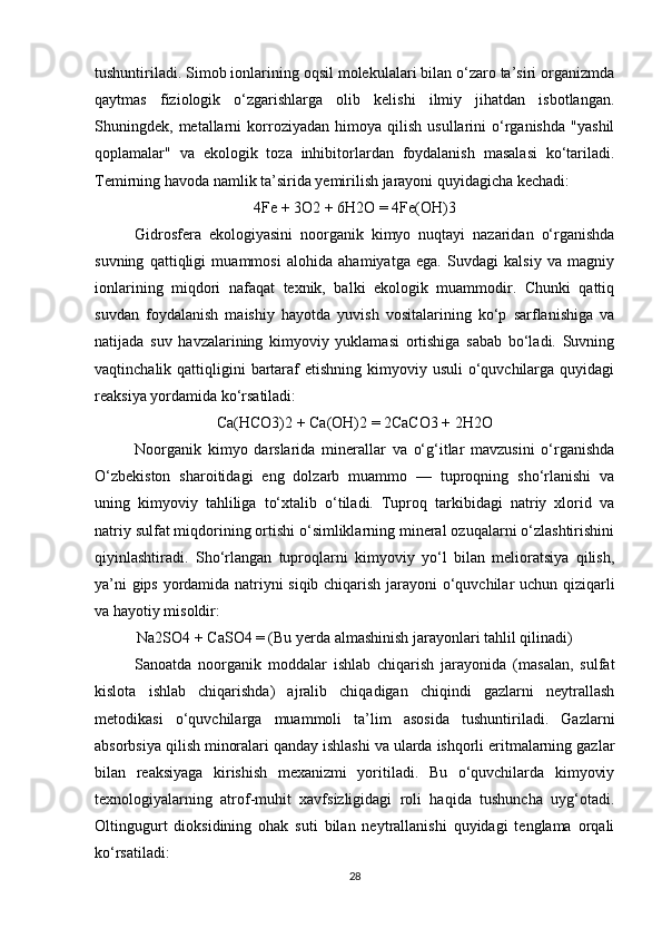 tushuntiriladi. Simob ionlarining oqsil molekulalari bilan o‘zaro ta’siri organizmda
qaytmas   fiziologik   o‘zgarishlarga   olib   kelishi   ilmiy   jihatdan   isbotlangan.
Shuningdek,  metallarni   korroziyadan  himoya   qilish   usullarini   o‘rganishda   "yashil
qoplamalar"   va   ekologik   toza   inhibitorlardan   foydalanish   masalasi   ko‘tariladi.
Temirning havoda namlik ta’sirida yemirilish jarayoni quyidagicha kechadi:
4Fe + 3O2 + 6H2O = 4Fe(OH)3
Gidrosfera   ekologiyasini   noorganik   kimyo   nuqtayi   nazaridan   o‘rganishda
suvning   qattiqligi   muammosi   alohida   ahamiyatga   ega.   Suvdagi   kalsiy   va   magniy
ionlarining   miqdori   nafaqat   texnik,   balki   ekologik   muammodir.   Chunki   qattiq
suvdan   foydalanish   maishiy   hayotda   yuvish   vositalarining   ko‘p   sarflanishiga   va
natijada   suv   havzalarining   kimyoviy   yuklamasi   ortishiga   sabab   bo‘ladi.   Suvning
vaqtinchalik qattiqligini  bartaraf  etishning kimyoviy usuli  o‘quvchilarga quyidagi
reaksiya yordamida ko‘rsatiladi:
Ca(HCO3)2 + Ca(OH)2 = 2CaCO3 + 2H2O
Noorganik   kimyo   darslarida   minerallar   va   o‘g‘itlar   mavzusini   o‘rganishda
O‘zbekiston   sharoitidagi   eng   dolzarb   muammo   —   tuproqning   sho‘rlanishi   va
uning   kimyoviy   tahliliga   to‘xtalib   o‘tiladi.   Tuproq   tarkibidagi   natriy   xlorid   va
natriy sulfat miqdorining ortishi o‘simliklarning mineral ozuqalarni o‘zlashtirishini
qiyinlashtiradi.   Sho‘rlangan   tuproqlarni   kimyoviy   yo‘l   bilan   melioratsiya   qilish,
ya’ni gips yordamida natriyni siqib chiqarish jarayoni o‘quvchilar uchun qiziqarli
va hayotiy misoldir:
Na2SO4 + CaSO4 = (Bu yerda almashinish jarayonlari tahlil qilinadi)
Sanoatda   noorganik   moddalar   ishlab   chiqarish   jarayonida   (masalan,   sulfat
kislota   ishlab   chiqarishda)   ajralib   chiqadigan   chiqindi   gazlarni   neytrallash
metodikasi   o‘quvchilarga   muammoli   ta’lim   asosida   tushuntiriladi.   Gazlarni
absorbsiya qilish minoralari qanday ishlashi va ularda ishqorli eritmalarning gazlar
bilan   reaksiyaga   kirishish   mexanizmi   yoritiladi.   Bu   o‘quvchilarda   kimyoviy
texnologiyalarning   atrof-muhit   xavfsizligidagi   roli   haqida   tushuncha   uyg‘otadi.
Oltingugurt   dioksidining   ohak   suti   bilan   neytrallanishi   quyidagi   tenglama   orqali
ko‘rsatiladi:
28 