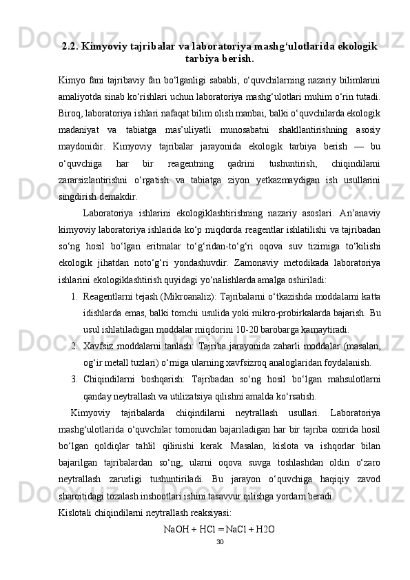 2.2. Kimyoviy tajribalar va laboratoriya mashg‘ulotlarida ekologik
tarbiya berish.
Kimyo   fani   tajribaviy   fan   bo‘lganligi   sababli,   o‘quvchilarning   nazariy   bilimlarini
amaliyotda sinab ko‘rishlari uchun laboratoriya mashg‘ulotlari muhim o‘rin tutadi.
Biroq, laboratoriya ishlari nafaqat bilim olish manbai, balki o‘quvchilarda ekologik
madaniyat   va   tabiatga   mas’uliyatli   munosabatni   shakllantirishning   asosiy
maydonidir.   Kimyoviy   tajribalar   jarayonida   ekologik   tarbiya   berish   —   bu
o‘quvchiga   har   bir   reagentning   qadrini   tushuntirish,   chiqindilarni
zararsizlantirishni   o‘rgatish   va   tabiatga   ziyon   yetkazmaydigan   ish   usullarini
singdirish demakdir.
Laboratoriya   ishlarini   ekologiklashtirishning   nazariy   asoslari.   An’anaviy
kimyoviy laboratoriya ishlarida ko‘p miqdorda reagentlar ishlatilishi va tajribadan
so‘ng   hosil   bo‘lgan   eritmalar   to‘g‘ridan-to‘g‘ri   oqova   suv   tizimiga   to‘kilishi
ekologik   jihatdan   noto‘g‘ri   yondashuvdir.   Zamonaviy   metodikada   laboratoriya
ishlarini ekologiklashtirish quyidagi yo‘nalishlarda amalga oshiriladi:
1. Reagentlarni tejash (Mikroanaliz):  Tajribalarni o‘tkazishda moddalarni katta
idishlarda emas, balki tomchi usulida yoki mikro-probirkalarda bajarish.   Bu
usul ishlatiladigan moddalar miqdorini 10-20 barobarga kamaytiradi.
2. Xavfsiz   moddalarni   tanlash:   Tajriba   jarayonida   zaharli   moddalar   (masalan,
og‘ir metall tuzlari) o‘rniga ularning xavfsizroq analoglaridan foydalanish.
3. Chiqindilarni   boshqarish:   Tajribadan   so‘ng   hosil   bo‘lgan   mahsulotlarni
qanday neytrallash va utilizatsiya qilishni amalda ko‘rsatish.
Kimyoviy   tajribalarda   chiqindilarni   neytrallash   usullari.   Laboratoriya
mashg‘ulotlarida  o‘quvchilar  tomonidan bajariladigan  har  bir  tajriba  oxirida hosil
bo‘lgan   qoldiqlar   tahlil   qilinishi   kerak.   Masalan,   kislota   va   ishqorlar   bilan
bajarilgan   tajribalardan   so‘ng,   ularni   oqova   suvga   toshlashdan   oldin   o‘zaro
neytrallash   zarurligi   tushuntiriladi.   Bu   jarayon   o‘quvchiga   haqiqiy   zavod
sharoitidagi tozalash inshootlari ishini tasavvur qilishga yordam beradi.
Kislotali chiqindilarni neytrallash reaksiyasi:
NaOH + HCl = NaCl + H2O
30 