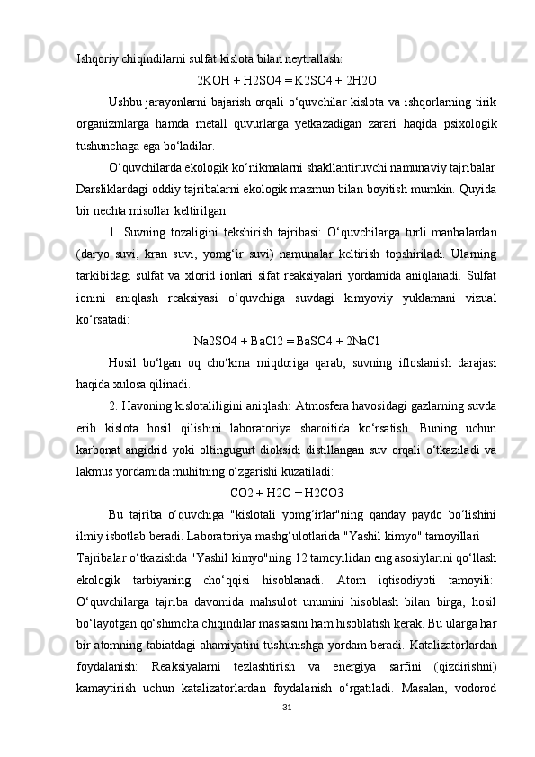 Ishqoriy chiqindilarni sulfat kislota bilan neytrallash:
2KOH + H2SO4 = K2SO4 + 2H2O
Ushbu jarayonlarni bajarish orqali o‘quvchilar kislota va ishqorlarning tirik
organizmlarga   hamda   metall   quvurlarga   yetkazadigan   zarari   haqida   psixologik
tushunchaga ega bo‘ladilar.
O‘quvchilarda ekologik ko‘nikmalarni shakllantiruvchi namunaviy tajribalar
Darsliklardagi oddiy tajribalarni ekologik mazmun bilan boyitish mumkin. Quyida
bir nechta misollar keltirilgan:
1.   Suvning   tozaligini   tekshirish   tajribasi:   O‘quvchilarga   turli   manbalardan
(daryo   suvi,   kran   suvi,   yomg‘ir   suvi)   namunalar   keltirish   topshiriladi.   Ularning
tarkibidagi   sulfat   va   xlorid   ionlari   sifat   reaksiyalari   yordamida   aniqlanadi.   Sulfat
ionini   aniqlash   reaksiyasi   o‘quvchiga   suvdagi   kimyoviy   yuklamani   vizual
ko‘rsatadi:
Na2SO4 + BaCl2 = BaSO4 + 2NaCl
Hosil   bo‘lgan   oq   cho‘kma   miqdoriga   qarab,   suvning   ifloslanish   darajasi
haqida xulosa qilinadi.
2. Havoning kislotaliligini aniqlash:  Atmosfera havosidagi gazlarning suvda
erib   kislota   hosil   qilishini   laboratoriya   sharoitida   ko‘rsatish.   Buning   uchun
karbonat   angidrid   yoki   oltingugurt   dioksidi   distillangan   suv   orqali   o‘tkaziladi   va
lakmus yordamida muhitning o‘zgarishi kuzatiladi:
CO2 + H2O = H2CO3
Bu   tajriba   o‘quvchiga   "kislotali   yomg‘irlar"ning   qanday   paydo   bo‘lishini
ilmiy isbotlab beradi. Laboratoriya mashg‘ulotlarida "Yashil kimyo" tamoyillari
Tajribalar o‘tkazishda "Yashil kimyo"ning 12 tamoyilidan eng asosiylarini qo‘llash
ekologik   tarbiyaning   cho‘qqisi   hisoblanadi.   Atom   iqtisodiyoti   tamoyili: .
O‘quvchilarga   tajriba   davomida   mahsulot   unumini   hisoblash   bilan   birga,   hosil
bo‘layotgan qo‘shimcha chiqindilar massasini ham hisoblatish kerak. Bu ularga har
bir atomning tabiatdagi ahamiyatini tushunishga yordam beradi.   Katalizatorlardan
foydalanish:   Reaksiyalarni   tezlashtirish   va   energiya   sarfini   (qizdirishni)
kamaytirish   uchun   katalizatorlardan   foydalanish   o‘rgatiladi.   Masalan,   vodorod
31 