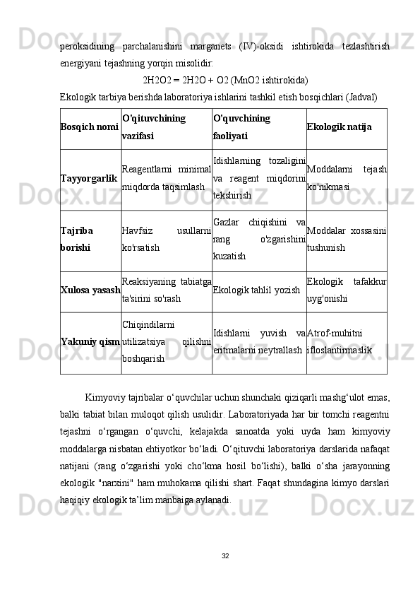 peroksidining   parchalanishini   marganets   (IV)-oksidi   ishtirokida   tezlashtirish
energiyani tejashning yorqin misolidir:
2H2O2 = 2H2O + O2 (MnO2 ishtirokida)
Ekologik tarbiya berishda laboratoriya ishlarini tashkil etish bosqichlari (Jadval)
Bosqich nomi O'qituvchining
vazifasi O'quvchining
faoliyati Ekologik natija
Tayyorgarlik Reagentlarni   minimal
miqdorda taqsimlash Idishlarning   tozaligini
va   reagent   miqdorini
tekshirish Moddalarni   tejash
ko'nikmasi
Tajriba
borishi Havfsiz   usullarni
ko'rsatish Gazlar   chiqishini   va
rang   o'zgarishini
kuzatish Moddalar   xossasini
tushunish
Xulosa yasash Reaksiyaning   tabiatga
ta'sirini so'rash Ekologik tahlil yozish Ekologik   tafakkur
uyg'onishi
Yakuniy qism Chiqindilarni
utilizatsiya   qilishni
boshqarish Idishlarni   yuvish   va
eritmalarni neytrallash Atrof-muhitni
ifloslantirmaslik
Kimyoviy tajribalar o‘quvchilar uchun shunchaki qiziqarli mashg‘ulot emas,
balki tabiat bilan muloqot qilish usulidir. Laboratoriyada har bir tomchi reagentni
tejashni   o‘rgangan   o‘quvchi,   kelajakda   sanoatda   yoki   uyda   ham   kimyoviy
moddalarga nisbatan ehtiyotkor bo‘ladi. O‘qituvchi laboratoriya darslarida nafaqat
natijani   (rang   o‘zgarishi   yoki   cho‘kma   hosil   bo‘lishi),   balki   o‘sha   jarayonning
ekologik "narxini" ham muhokama qilishi shart. Faqat shundagina kimyo darslari
haqiqiy ekologik ta’lim manbaiga aylanadi.
32 