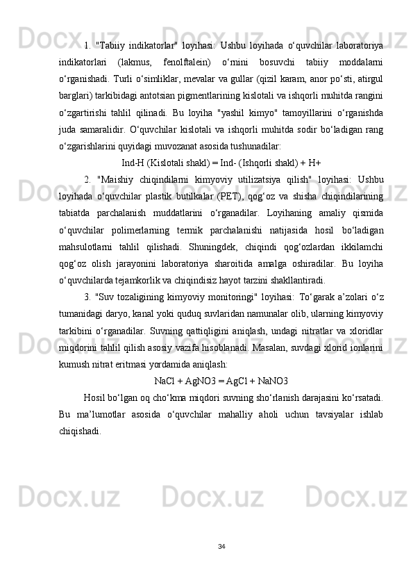 1.   "Tabiiy   indikatorlar"   loyihasi:   Ushbu   loyihada   o‘quvchilar   laboratoriya
indikatorlari   (lakmus,   fenolftalein)   o‘rnini   bosuvchi   tabiiy   moddalarni
o‘rganishadi. Turli o‘simliklar, mevalar va gullar (qizil karam, anor po‘sti, atirgul
barglari) tarkibidagi antotsian pigmentlarining kislotali va ishqorli muhitda rangini
o‘zgartirishi   tahlil   qilinadi.   Bu   loyiha   "yashil   kimyo"   tamoyillarini   o‘rganishda
juda   samaralidir.   O‘quvchilar   kislotali   va   ishqorli   muhitda   sodir   bo‘ladigan   rang
o‘zgarishlarini quyidagi muvozanat asosida tushunadilar:
Ind-H (Kislotali shakl) = Ind- (Ishqorli shakl) + H+
2.   "Maishiy   chiqindilarni   kimyoviy   utilizatsiya   qilish"   loyihasi:   Ushbu
loyihada   o‘quvchilar   plastik   butilkalar   (PET),   qog‘oz   va   shisha   chiqindilarining
tabiatda   parchalanish   muddatlarini   o‘rganadilar.   Loyihaning   amaliy   qismida
o‘quvchilar   polimerlarning   termik   parchalanishi   natijasida   hosil   bo‘ladigan
mahsulotlarni   tahlil   qilishadi.   Shuningdek,   chiqindi   qog‘ozlardan   ikkilamchi
qog‘oz   olish   jarayonini   laboratoriya   sharoitida   amalga   oshiradilar.   Bu   loyiha
o‘quvchilarda tejamkorlik va chiqindisiz hayot tarzini shakllantiradi.
3.   "Suv   tozaligining   kimyoviy   monitoringi"   loyihasi:   To‘garak   a’zolari   o‘z
tumanidagi daryo, kanal yoki quduq suvlaridan namunalar olib, ularning kimyoviy
tarkibini   o‘rganadilar.   Suvning   qattiqligini   aniqlash,   undagi   nitratlar   va   xloridlar
miqdorini tahlil qilish asosiy vazifa hisoblanadi. Masalan, suvdagi xlorid ionlarini
kumush nitrat eritmasi yordamida aniqlash:
NaCl + AgNO3 = AgCl + NaNO3
Hosil bo‘lgan oq cho‘kma miqdori suvning sho‘rlanish darajasini ko‘rsatadi.
Bu   ma’lumotlar   asosida   o‘quvchilar   mahalliy   aholi   uchun   tavsiyalar   ishlab
chiqishadi.
34 