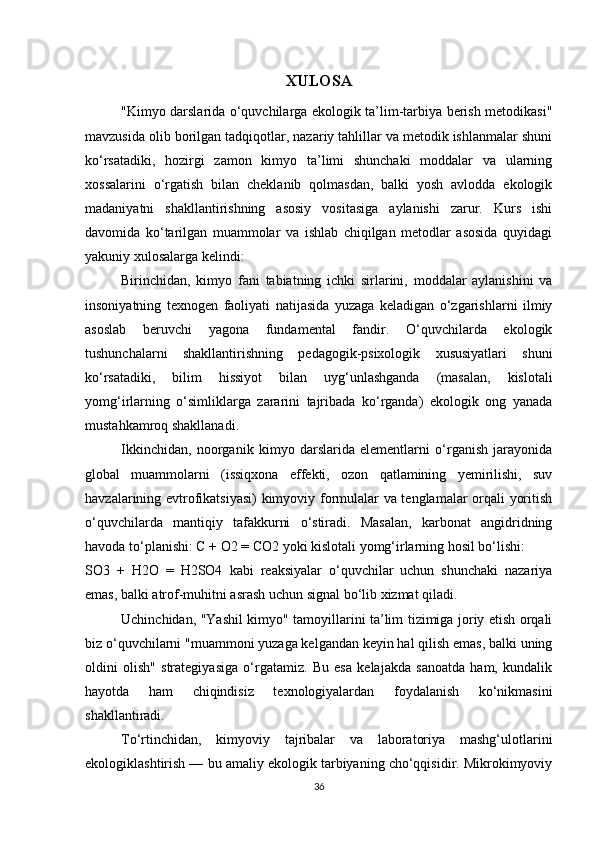 XULOSA
"Kimyo darslarida o‘quvchilarga ekologik ta’lim-tarbiya berish metodikasi"
mavzusida olib borilgan tadqiqotlar, nazariy tahlillar va metodik ishlanmalar shuni
ko‘rsatadiki,   hozirgi   zamon   kimyo   ta’limi   shunchaki   moddalar   va   ularning
xossalarini   o‘rgatish   bilan   cheklanib   qolmasdan,   balki   yosh   avlodda   ekologik
madaniyatni   shakllantirishning   asosiy   vositasiga   aylanishi   zarur.   Kurs   ishi
davomida   ko‘tarilgan   muammolar   va   ishlab   chiqilgan   metodlar   asosida   quyidagi
yakuniy xulosalarga kelindi:
Birinchidan,   kimyo   fani   tabiatning   ichki   sirlarini,   moddalar   aylanishini   va
insoniyatning   texnogen   faoliyati   natijasida   yuzaga   keladigan   o‘zgarishlarni   ilmiy
asoslab   beruvchi   yagona   fundamental   fandir.   O‘quvchilarda   ekologik
tushunchalarni   shakllantirishning   pedagogik-psixologik   xususiyatlari   shuni
ko‘rsatadiki,   bilim   hissiyot   bilan   uyg‘unlashganda   (masalan,   kislotali
yomg‘irlarning   o‘simliklarga   zararini   tajribada   ko‘rganda)   ekologik   ong   yanada
mustahkamroq shakllanadi.
Ikkinchidan,   noorganik   kimyo   darslarida   elementlarni   o‘rganish   jarayonida
global   muammolarni   (issiqxona   effekti,   ozon   qatlamining   yemirilishi,   suv
havzalarining evtrofikatsiyasi)  kimyoviy formulalar va tenglamalar orqali yoritish
o‘quvchilarda   mantiqiy   tafakkurni   o‘stiradi.   Masalan,   karbonat   angidridning
havoda to‘planishi:  C + O2 = CO2  yoki kislotali yomg‘irlarning hosil bo‘lishi: 
SO3   +   H2O   =   H2SO4   kabi   reaksiyalar   o‘quvchilar   uchun   shunchaki   nazariya
emas, balki atrof-muhitni asrash uchun signal bo‘lib xizmat qiladi.
Uchinchidan,   "Yashil kimyo" tamoyillarini ta’lim tizimiga joriy etish orqali
biz o‘quvchilarni "muammoni yuzaga kelgandan keyin hal qilish emas, balki uning
oldini   olish"   strategiyasiga   o‘rgatamiz.   Bu   esa   kelajakda   sanoatda   ham,   kundalik
hayotda   ham   chiqindisiz   texnologiyalardan   foydalanish   ko‘nikmasini
shakllantiradi.
To‘rtinchidan,   kimyoviy   tajribalar   va   laboratoriya   mashg‘ulotlarini
ekologiklashtirish — bu amaliy ekologik tarbiyaning cho‘qqisidir. Mikrokimyoviy
36 