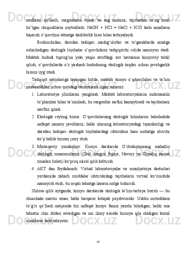 usullarni   qo‘llash,   reagentlarni   tejash   va   eng   muhimi,   tajribadan   so‘ng   hosil
bo‘lgan   chiqindilarni   neytrallash:   NaOH   +   HCl   =   NaCl   +   H2O   kabi   amallarni
bajarish o‘quvchini tabiatga daxldorlik hissi bilan tarbiyalaydi.
Beshinchidan,   darsdan   tashqari   mashg‘ulotlar   va   to‘garaklarda   amalga
oshiriladigan   ekologik   loyihalar   o‘quvchilarni   tadqiqotchi   rolida   namoyon   etadi.
Maktab   hududi   tuprog‘ini   yoki   yaqin   atrofdagi   suv   havzasini   kimyoviy   tahlil
qilish,   o‘quvchilarda   o‘z   yashash   hududining   ekologik   taqdiri   uchun   javobgarlik
hissini uyg‘otadi.
Tadqiqot   natijalariga   tayangan   holda,   maktab   kimyo   o‘qituvchilari   va   ta’lim
mutasaddilari uchun quyidagi tavsiyalarni ilgari suramiz:
1. Laboratoriya   jihozlarini   yangilash:   Maktab   laboratoriyalarini   mikroanaliz
to‘plamlari bilan ta’minlash, bu reagentlar sarfini kamaytiradi va tajribalarni
xavfsiz qiladi.
2. Ekologik   reyting   tizimi:   O‘quvchilarning   ekologik   bilimlarini   baholashda
nafaqat   nazariy   javoblarni,   balki   ularning   laboratoriyadagi   tejamkorligi   va
darsdan   tashqari   ekologik   loyihalardagi   ishtirokini   ham   inobatga   oluvchi
ko‘p ballik tizimni joriy etish.
3. Mintaqaviy   yondashuv:   Kimyo   darslarida   O‘zbekistonning   mahalliy
ekologik   muammolarini   (Orol   dengizi   fojiasi,   Navoiy   va   Olmaliq   sanoat
zonalari holati) ko‘proq misol qilib keltirish.
4. AKT   dan   foydalanish:   Virtual   laboratoriyalar   va   simulyatsiya   dasturlari
yordamida   zaharli   moddalar   ishtirokidagi   tajribalarni   virtual   ko‘rinishda
namoyish etish, bu orqali tabiatga zararni nolga tushirish.
Xulosa   qilib   aytganda,   kimyo   darslarida   ekologik   ta’lim-tarbiya   berish   —   bu
shunchaki   mavzu   emas,   balki   barqaror   kelajak   poydevoridir.   Ushbu   metodikani
to‘g‘ri   qo‘llash   natijasida   biz   nafaqat   kimyo   fanini   yaxshi   biladigan,   balki   ona
tabiatni   chin   dildan   sevadigan   va   uni   ilmiy   asosda   himoya   qila   oladigan   komil
insonlarni tarbiyalaymiz.
37 
