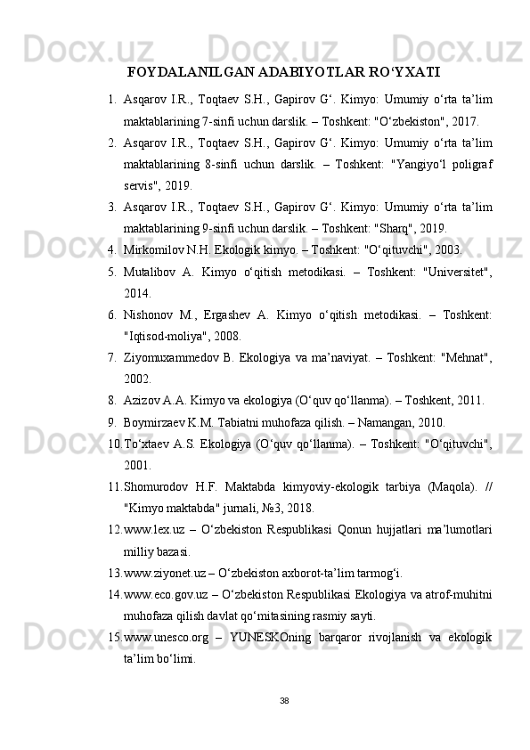 FOYDALANILGAN ADABIYOTLAR RO‘YXATI
1. Asqarov   I.R.,   Toqtaev   S.H.,   Gapirov   G‘.   Kimyo:   Umumiy   o‘rta   ta’lim
maktablarining 7-sinfi uchun darslik. – Toshkent: "O‘zbekiston", 2017.
2. Asqarov   I.R.,   Toqtaev   S.H.,   Gapirov   G‘.   Kimyo:   Umumiy   o‘rta   ta’lim
maktablarining   8-sinfi   uchun   darslik.   –   Toshkent:   "Yangiyo‘l   poligraf
servis", 2019.
3. Asqarov   I.R.,   Toqtaev   S.H.,   Gapirov   G‘.   Kimyo:   Umumiy   o‘rta   ta’lim
maktablarining 9-sinfi uchun darslik. – Toshkent: "Sharq", 2019.
4. Mirkomilov N.H.  Ekologik kimyo. – Toshkent: "O‘qituvchi", 2003.
5. Mutalibov   A.   Kimyo   o‘qitish   metodikasi.   –   Toshkent:   "Universitet",
2014.
6. Nishonov   M.,   Ergashev   A.   Kimyo   o‘qitish   metodikasi.   –   Toshkent:
"Iqtisod-moliya", 2008.
7. Ziyomuxammedov   B.   Ekologiya   va   ma’naviyat.   –   Toshkent:   "Mehnat",
2002.
8. Azizov A.A.  Kimyo va ekologiya (O‘quv qo‘llanma). – Toshkent, 2011.
9. Boymirzaev K.M.  Tabiatni muhofaza qilish. – Namangan, 2010.
10. To‘xtaev   A.S.   Ekologiya   (O‘quv   qo‘llanma).   –   Toshkent:   "O‘qituvchi",
2001.
11. Shomurodov   H.F.   Maktabda   kimyoviy-ekologik   tarbiya   (Maqola).   //
"Kimyo maktabda" jurnali, №3, 2018.
12. www.lex.uz   –   O‘zbekiston   Respublikasi   Qonun   hujjatlari   ma’lumotlari
milliy bazasi.
13. www.ziyonet.uz  – O‘zbekiston axborot-ta’lim tarmog‘i.
14. www.eco.gov.uz   – O‘zbekiston Respublikasi Ekologiya va atrof-muhitni
muhofaza qilish davlat qo‘mitasining rasmiy sayti.
15. www.unesco.org   –   YUNESKOning   barqaror   rivojlanish   va   ekologik
ta’lim bo‘limi.
38 