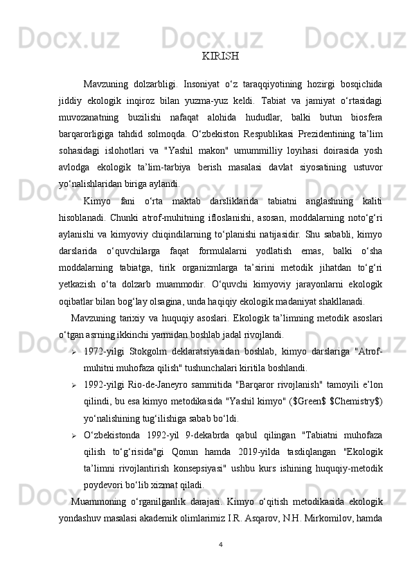 KIRISH
Mavzuning   dolzarbligi.   Insoniyat   o‘z   taraqqiyotining   hozirgi   bosqichida
jiddiy   ekologik   inqiroz   bilan   yuzma-yuz   keldi.   Tabiat   va   jamiyat   o‘rtasidagi
muvozanatning   buzilishi   nafaqat   alohida   hududlar,   balki   butun   biosfera
barqarorligiga   tahdid   solmoqda.   O‘zbekiston   Respublikasi   Prezidentining   ta’lim
sohasidagi   islohotlari   va   "Yashil   makon"   umummilliy   loyihasi   doirasida   yosh
avlodga   ekologik   ta’lim-tarbiya   berish   masalasi   davlat   siyosatining   ustuvor
yo‘nalishlaridan biriga aylandi.
Kimyo   fani   o‘rta   maktab   darsliklarida   tabiatni   anglashning   kaliti
hisoblanadi.   Chunki   atrof-muhitning   ifloslanishi,   asosan,   moddalarning   noto‘g‘ri
aylanishi   va   kimyoviy   chiqindilarning   to‘planishi   natijasidir.   Shu   sababli,   kimyo
darslarida   o‘quvchilarga   faqat   formulalarni   yodlatish   emas,   balki   o‘sha
moddalarning   tabiatga,   tirik   organizmlarga   ta’sirini   metodik   jihatdan   to‘g‘ri
yetkazish   o‘ta   dolzarb   muammodir.   O‘quvchi   kimyoviy   jarayonlarni   ekologik
oqibatlar bilan bog‘lay olsagina, unda haqiqiy ekologik madaniyat shakllanadi.
Mavzuning   tarixiy   va   huquqiy   asoslari.   Ekologik   ta’limning   metodik   asoslari
o‘tgan asrning ikkinchi yarmidan boshlab jadal rivojlandi.
 1972-yilgi   Stokgolm   deklaratsiyasi dan   boshlab,   kimyo   darslariga   "Atrof-
muhitni muhofaza qilish" tushunchalari kiritila boshlandi.
 1992-yilgi   Rio-de-Janeyro   sammiti da   "Barqaror   rivojlanish"   tamoyili   e’lon
qilindi, bu esa kimyo metodikasida "Yashil kimyo" ( $Green$   $Chemistry$ )
yo‘nalishining tug‘ilishiga sabab bo‘ldi.
 O‘zbekistonda   1992-yil   9-dekabrda   qabul   qilingan   "Tabiatni   muhofaza
qilish   to‘g‘risida"gi   Qonun   hamda   2019-yilda   tasdiqlangan   "Ekologik
ta’limni   rivojlantirish   konsepsiyasi"   ushbu   kurs   ishining   huquqiy-metodik
poydevori bo‘lib xizmat qiladi.
Muammoning   o‘rganilganlik   darajasi.   Kimyo   o‘qitish   metodikasida   ekologik
yondashuv masalasi akademik olimlarimiz I.R. Asqarov, N.H. Mirkomilov, hamda
4 