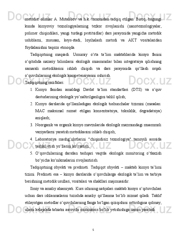 metodist   olimlar   A.   Mutalibov   va   h.k.   tomonidan   tadqiq   etilgan.   Biroq,   bugungi
kunda   kimyoviy   texnologiyalarning   tezkor   rivojlanishi   (nanotexnologiyalar,
polimer   chiqindilari,   yangi   turdagi   pestitsidlar)   dars   jarayonida   yangicha   metodik
uslublarni,   xususan,   keys-stadi,   loyihalash   metodi   va   AKT   vositalaridan
foydalanishni taqozo etmoqda.
Tadqiqotning   maqsadi.   Umumiy   o‘rta   ta’lim   maktablarida   kimyo   fanini
o‘qitishda   nazariy   bilimlarni   ekologik   muammolar   bilan   integratsiya   qilishning
samarali   metodikasini   ishlab   chiqish   va   dars   jarayonida   qo‘llash   orqali
o‘quvchilarning ekologik kompetensiyasini oshirish.
Tadqiqotning vazifalari:
1. Kimyo   fanidan   amaldagi   Davlat   ta’lim   standartlari   (DTS)   va   o‘quv
dasturlarining ekologik yo‘naltirilganligini tahlil qilish;
2. Kimyo   darslarida   qo‘llaniladigan   ekologik   tushunchalar   tizimini   (masalan:
MAC   maksimal   ruxsat   etilgan   konsentratsiya,   toksiklik,   degradatsiya)
aniqlash;
3. Noorganik va organik kimyo mavzularida ekologik mazmundagi muammoli
vaziyatlarni yaratish metodikasini ishlab chiqish;
4. Laboratoriya   mashg‘ulotlarini   "chiqindisiz   texnologiya"   tamoyili   asosida
tashkil etish yo‘llarini ko‘rsatish;
5. O‘quvchilarning   darsdan   tashqari   vaqtda   ekologik   monitoring   o‘tkazish
bo‘yicha ko‘nikmalarini rivojlantirish.
Tadqiqotning   obyekti   va   predmeti.   Tadqiqot   obyekti   –   maktab   kimyo   ta’limi
tizimi.   Predmeti   esa   –   kimyo   darslarida   o‘quvchilarga   ekologik   ta’lim   va   tarbiya
berishning metodik usullari, vositalari va shakllari majmuasidir.
Ilmiy va amaliy ahamiyati.  Kurs ishining natijalari maktab kimyo o‘qituvchilari
uchun   dars   ishlanmalarini   tuzishda   amaliy   qo‘llanma   bo‘lib   xizmat   qiladi.   Taklif
etilayotgan metodlar o‘quvchilarning fanga bo‘lgan qiziqishini orttiribgina qolmay,
ularni kelajakda tabiatni asrovchi mutaxassis bo‘lib yetishishiga zamin yaratadi.
5 