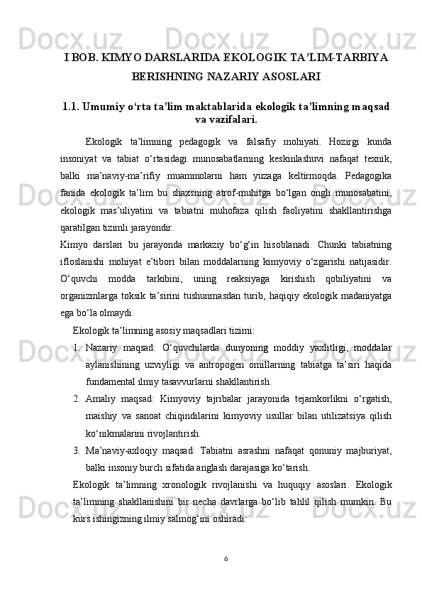 I BOB. KIMYO DARSLARIDA EKOLOGIK TA’LIM-TARBIYA
BERISHNING NAZARIY ASOSLARI  
1.1. Umumiy o‘rta ta’lim maktablarida ekologik ta’limning maqsad
va vazifalari.
Ekologik   ta’limning   pedagogik   va   falsafiy   mohiyati.   Hozirgi   kunda
insoniyat   va   tabiat   o‘rtasidagi   munosabatlarning   keskinlashuvi   nafaqat   texnik,
balki   ma’naviy-ma’rifiy   muammolarni   ham   yuzaga   keltirmoqda.   Pedagogika
fanida   ekologik   ta’lim   bu   shaxsning   atrof-muhitga   bo‘lgan   ongli   munosabatini,
ekologik   mas’uliyatini   va   tabiatni   muhofaza   qilish   faoliyatini   shakllantirishga
qaratilgan tizimli jarayondir.
Kimyo   darslari   bu   jarayonda   markaziy   bo‘g‘in   hisoblanadi.   Chunki   tabiatning
ifloslanishi   mohiyat   e’tibori   bilan   moddalarning   kimyoviy   o‘zgarishi   natijasidir.
O‘quvchi   modda   tarkibini,   uning   reaksiyaga   kirishish   qobiliyatini   va
organizmlarga   toksik   ta’sirini   tushunmasdan   turib,   haqiqiy   ekologik   madaniyatga
ega bo‘la olmaydi.
Ekologik ta’limning asosiy maqsadlari tizimi:
1. Nazariy   maqsad:   O‘quvchilarda   dunyoning   moddiy   yaxlitligi,   moddalar
aylanishining   uzviyligi   va   antropogen   omillarning   tabiatga   ta’siri   haqida
fundamental ilmiy tasavvurlarni shakllantirish.
2. Amaliy   maqsad:   Kimyoviy   tajribalar   jarayonida   tejamkorlikni   o‘rgatish,
maishiy   va   sanoat   chiqindilarini   kimyoviy   usullar   bilan   utilizatsiya   qilish
ko‘nikmalarini rivojlantirish.
3. Ma’naviy-axloqiy   maqsad:   Tabiatni   asrashni   nafaqat   qonuniy   majburiyat,
balki insoniy burch sifatida anglash darajasiga ko‘tarish.
Ekologik   ta’limning   xronologik   rivojlanishi   va   huquqiy   asoslari .   Ekologik
ta’limning   shakllanishini   bir   necha   davrlarga   bo‘lib   tahlil   qilish   mumkin.   Bu
kurs ishingizning ilmiy salmog‘ini oshiradi:
6 