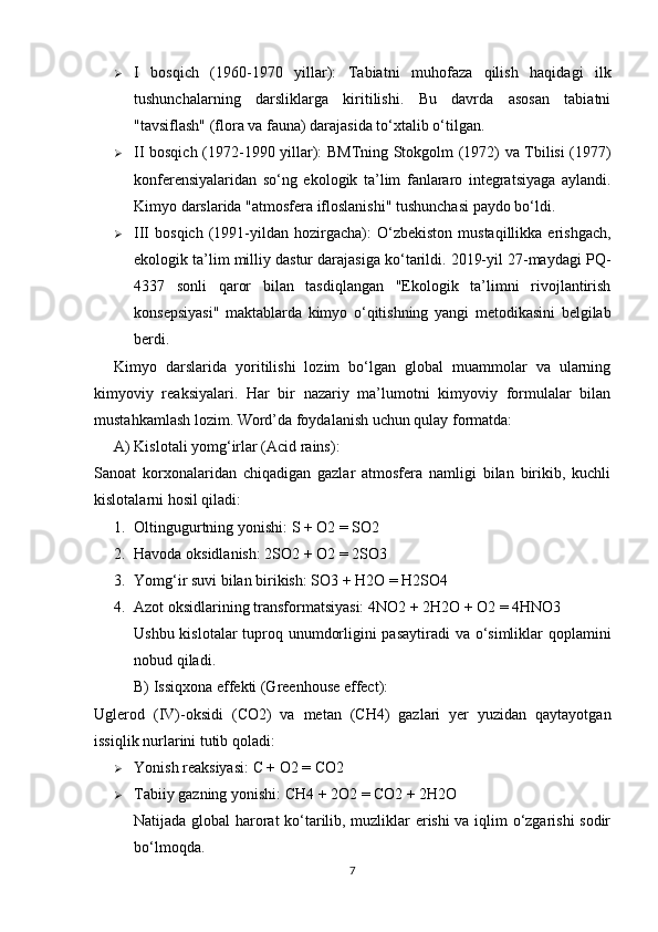  I   bosqich   (1960-1970   yillar):   Tabiatni   muhofaza   qilish   haqidagi   ilk
tushunchalarning   darsliklarga   kiritilishi.   Bu   davrda   asosan   tabiatni
"tavsiflash" (flora va fauna) darajasida to‘xtalib o‘tilgan.
 II bosqich (1972-1990 yillar):   BMTning Stokgolm (1972) va Tbilisi (1977)
konferensiyalaridan   so‘ng   ekologik   ta’lim   fanlararo   integratsiyaga   aylandi.
Kimyo darslarida "atmosfera ifloslanishi" tushunchasi paydo bo‘ldi.
 III   bosqich  (1991-yildan  hozirgacha):   O‘zbekiston  mustaqillikka  erishgach,
ekologik ta’lim milliy dastur darajasiga ko‘tarildi. 2019-yil 27-maydagi PQ-
4337   sonli   qaror   bilan   tasdiqlangan   "Ekologik   ta’limni   rivojlantirish
konsepsiyasi"   maktablarda   kimyo   o‘qitishning   yangi   metodikasini   belgilab
berdi.
Kimyo   darslarida   yoritilishi   lozim   bo‘lgan   global   muammolar   va   ularning
kimyoviy   reaksiyalari.   Har   bir   nazariy   ma’lumotni   kimyoviy   formulalar   bilan
mustahkamlash lozim. Word’da foydalanish uchun qulay formatda:
A) Kislotali yomg‘irlar (Acid rains):
Sanoat   korxonalaridan   chiqadigan   gazlar   atmosfera   namligi   bilan   birikib,   kuchli
kislotalarni hosil qiladi:
1. Oltingugurtning yonishi:  S + O2 = SO2
2. Havoda oksidlanish:  2SO2 + O2 = 2SO3
3. Yomg‘ir suvi bilan birikish:  SO3 + H2O = H2SO4
4. Azot oksidlarining transformatsiyasi:  4NO2 + 2H2O + O2 = 4HNO3
Ushbu kislotalar  tuproq unumdorligini  pasaytiradi  va o‘simliklar  qoplamini
nobud qiladi.
B) Issiqxona effekti (Greenhouse effect):
Uglerod   (IV)-oksidi   ( CO2 )   va   metan   ( CH4 )   gazlari   yer   yuzidan   qaytayotgan
issiqlik nurlarini tutib qoladi:
 Yonish reaksiyasi:  C + O2 = CO2
 Tabiiy gazning yonishi:  CH4 + 2O2 = CO2 + 2H2O
Natijada global harorat  ko‘tarilib, muzliklar erishi va iqlim o‘zgarishi  sodir
bo‘lmoqda.
7 