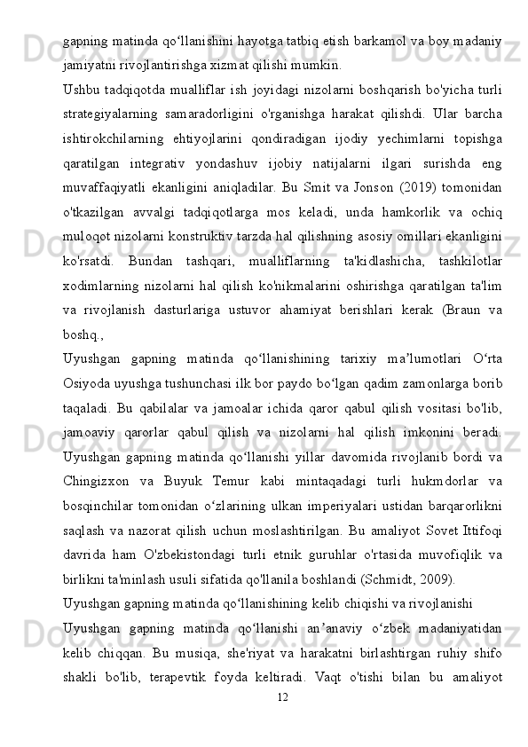 gapning matinda qo llanishini hayotga tatbiq etish barkamol va boy madaniyʻ
jamiyatni rivojlantirishga xizmat qilishi mumkin.
Ushbu  tadqiqotda   mualliflar   ish   joyidagi   nizolarni   boshqarish   bo'yicha   turli
strategiyalarning   samaradorligini   o'rganishga   harakat   qilishdi.   Ular   barcha
ishtirokchilarning   ehtiyojlarini   qondiradigan   ijodiy   yechimlarni   topishga
qaratilgan   integrativ   yondashuv   ijobiy   natijalarni   ilgari   surishda   eng
muvaffaqiyatli   ekanligini   aniqladilar.   Bu   Smit   va   Jonson   (2019)   tomonidan
o'tkazilgan   avvalgi   tadqiqotlarga   mos   keladi,   unda   hamkorlik   va   ochiq
muloqot nizolarni konstruktiv tarzda hal qilishning asosiy omillari ekanligini
ko'rsatdi.   Bundan   tashqari,   mualliflarning   ta'kidlashicha,   tashkilotlar
xodimlarning   nizolarni  hal   qilish  ko'nikmalarini  oshirishga   qaratilgan  ta'lim
va   rivojlanish   dasturlariga   ustuvor   ahamiyat   berishlari   kerak   (Braun   va
boshq., 
Uyushgan   gapning   matinda   qo llanishining   tarixiy   ma lumotlari   O rta	
ʻ ʼ ʻ
Osiyoda uyushga tushunchasi ilk bor paydo bo lgan qadim zamonlarga borib	
ʻ
taqaladi.   Bu   qabilalar   va   jamoalar   ichida   qaror   qabul   qilish   vositasi   bo'lib,
jamoaviy   qarorlar   qabul   qilish   va   nizolarni   hal   qilish   imkonini   beradi.
Uyushgan   gapning   matinda   qo llanishi   yillar   davomida   rivojlanib   bordi   va	
ʻ
Chingizxon   va   Buyuk   Temur   kabi   mintaqadagi   turli   hukmdorlar   va
bosqinchilar   tomonidan   o zlarining   ulkan   imperiyalari   ustidan   barqarorlikni	
ʻ
saqlash   va   nazorat   qilish   uchun   moslashtirilgan.   Bu   amaliyot   Sovet   Ittifoqi
davrida   ham   O'zbekistondagi   turli   etnik   guruhlar   o'rtasida   muvofiqlik   va
birlikni ta'minlash usuli sifatida qo'llanila boshlandi (Schmidt, 2009).
Uyushgan gapning matinda qo llanishining kelib chiqishi va rivojlanishi	
ʻ
Uyushgan   gapning   matinda   qo llanishi   an anaviy   o zbek   madaniyatidan	
ʻ ʼ ʻ
kelib   chiqqan.   Bu   musiqa,   she'riyat   va   harakatni   birlashtirgan   ruhiy   shifo
shakli   bo'lib,   terapevtik   foyda   keltiradi.   Vaqt   o'tishi   bilan   bu   amaliyot
12