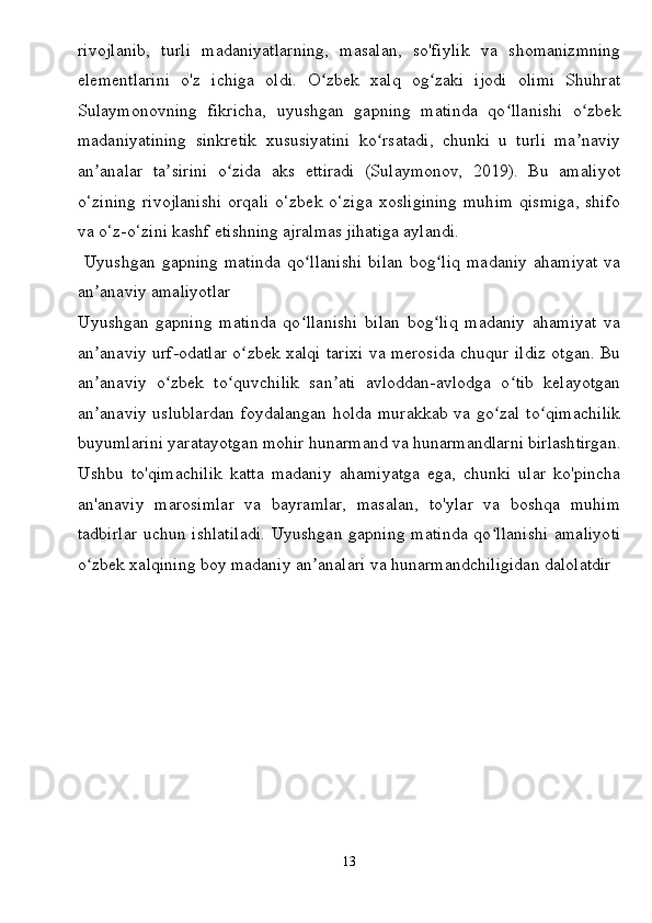 rivojlanib,   turli   madaniyatlarning,   masalan,   so'fiylik   va   shomanizmning
elementlarini   o'z   ichiga   oldi.   O zbek   xalq   og zaki   ijodi   olimi   Shuhratʻ ʻ
Sulaymonovning   fikricha,   uyushgan   gapning   matinda   qo llanishi   o zbek	
ʻ ʻ
madaniyatining   sinkretik   xususiyatini   ko rsatadi,   chunki   u   turli   ma naviy	
ʻ ʼ
an analar   ta sirini   o zida   aks   ettiradi   (Sulaymonov,   2019).   Bu   amaliyot	
ʼ ʼ ʻ
o‘zining  rivojlanishi orqali  o‘zbek o‘ziga xosligining muhim  qismiga, shifo
va o‘z-o‘zini kashf etishning ajralmas jihatiga aylandi.
  Uyushgan   gapning   matinda   qo llanishi   bilan   bog liq   madaniy   ahamiyat   va	
ʻ ʻ
an anaviy amaliyotlar	
ʼ
Uyushgan   gapning   matinda   qo llanishi   bilan   bog liq   madaniy   ahamiyat   va	
ʻ ʻ
an anaviy urf-odatlar o zbek xalqi tarixi va merosida chuqur ildiz otgan. Bu	
ʼ ʻ
an anaviy   o zbek   to quvchilik   san ati   avloddan-avlodga   o tib   kelayotgan
ʼ ʻ ʻ ʼ ʻ
an anaviy uslublardan foydalangan holda murakkab va go zal to qimachilik
ʼ ʻ ʻ
buyumlarini yaratayotgan mohir hunarmand va hunarmandlarni birlashtirgan.
Ushbu   to'qimachilik   katta   madaniy   ahamiyatga   ega,   chunki   ular   ko'pincha
an'anaviy   marosimlar   va   bayramlar,   masalan,   to'ylar   va   boshqa   muhim
tadbirlar uchun ishlatiladi. Uyushgan gapning matinda qo llanishi amaliyoti	
ʻ
o zbek xalqining boy madaniy an analari va hunarmandchiligidan dalolatdir 	
ʻ ʼ
13 