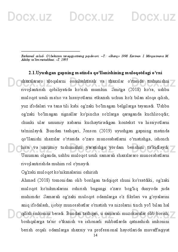 ____________________________
Barkamol   avlod-   O`zbekiston   taraqqiyotining   poydevori.   –T.:   «Sharq»   1998   Karimov   I.   Mirqosimova   M.
Adabiy ta`lim metodikasi. –T. 1993     
2.1.Uyushgan gapning matinda qo llanishining muloqotdagi o rniʻ ʻ
shaxslararo   aloqalarni   osonlashtirish   va   shaxslar   o'rtasida   tushunishni
rivojlantirish   qobiliyatida   ko'rish   mumkin.   Smitga   (2018)   ko'ra,   ushbu
muloqot usuli ma'no va hissiyotlarni etkazish uchun ko'z bilan aloqa qilish,
yuz ifodalari  va tana  tili  kabi  og'zaki  bo'lmagan  belgilarga tayanadi.  Ushbu
og'zaki   bo'lmagan   signallar   ko'pincha   so'zlarga   qaraganda   kuchliroqdir,
chunki   ular   umumiy   xabarni   kuchaytiradigan   kontekst   va   hissiyotlarni
ta'minlaydi.   Bundan   tashqari,   Jonson   (2019)   uyushgan   gapning   matinda
qo llanishi   shaxslar   o rtasida   o zaro   munosabatlarni   o rnatishga,   ishonch	
ʻ ʻ ʻ ʻ
hissi   va   umumiy   tushunishni   yaratishga   yordam   berishini   ta kidlaydi.	
ʼ
Umuman olganda, ushbu muloqot usuli samarali shaxslararo munosabatlarni
rivojlantirishda muhim rol o'ynaydi.
Og'zaki muloqot ko'nikmalarini oshirish
Ahmad   (2018)   tomonidan   olib   borilgan   tadqiqot   shuni   ko'rsatdiki,   og'zaki
muloqot   ko'nikmalarini   oshirish   bugungi   o'zaro   bog'liq   dunyoda   juda
muhimdir.   Samarali   og'zaki   muloqot   odamlarga   o'z   fikrlari   va   g'oyalarini
aniq ifodalash, ijobiy munosabatlar o'rnatish va nizolarni tinch yo'l bilan hal
qilish imkonini beradi. Bundan tashqari, u samarali muzokaralar olib borish,
boshqalarga   ta'sir   o'tkazish   va   ishonarli   suhbatlarda   qatnashish   imkonini
berish   orqali   odamlarga   shaxsiy   va   professional   hayotlarida   muvaffaqiyat
14 