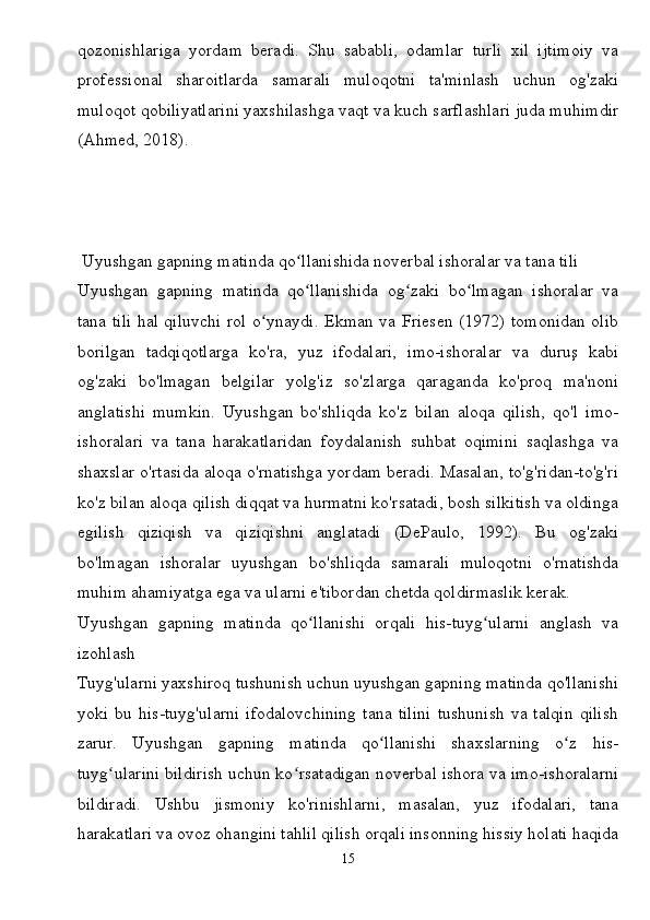 qozonishlariga   yordam   beradi.   Shu   sababli,   odamlar   turli   xil   ijtimoiy   va
professional   sharoitlarda   samarali   muloqotni   ta'minlash   uchun   og'zaki
muloqot qobiliyatlarini yaxshilashga vaqt va kuch sarflashlari juda muhimdir
(Ahmed, 2018).
 Uyushgan gapning matinda qo llanishida noverbal ishoralar va tana tiliʻ
Uyushgan   gapning   matinda   qo llanishida   og zaki   bo lmagan   ishoralar   va
ʻ ʻ ʻ
tana tili hal qiluvchi rol o ynaydi. Ekman va Friesen (1972) tomonidan olib	
ʻ
borilgan   tadqiqotlarga   ko'ra,   yuz   ifodalari,   imo-ishoralar   va   duruş   kabi
og'zaki   bo'lmagan   belgilar   yolg'iz   so'zlarga   qaraganda   ko'proq   ma'noni
anglatishi   mumkin.   Uyushgan   bo'shliqda   ko'z   bilan   aloqa   qilish,   qo'l   imo-
ishoralari   va   tana   harakatlaridan   foydalanish   suhbat   oqimini   saqlashga   va
shaxslar o'rtasida aloqa o'rnatishga yordam beradi. Masalan, to'g'ridan-to'g'ri
ko'z bilan aloqa qilish diqqat va hurmatni ko'rsatadi, bosh silkitish va oldinga
egilish   qiziqish   va   qiziqishni   anglatadi   (DePaulo,   1992).   Bu   og'zaki
bo'lmagan   ishoralar   uyushgan   bo'shliqda   samarali   muloqotni   o'rnatishda
muhim ahamiyatga ega va ularni e'tibordan chetda qoldirmaslik kerak.
Uyushgan   gapning   matinda   qo llanishi   orqali   his-tuyg ularni   anglash   va	
ʻ ʻ
izohlash
Tuyg'ularni yaxshiroq tushunish uchun uyushgan gapning matinda qo'llanishi
yoki   bu   his-tuyg'ularni   ifodalovchining   tana   tilini   tushunish   va   talqin   qilish
zarur.   Uyushgan   gapning   matinda   qo llanishi   shaxslarning   o z   his-	
ʻ ʻ
tuyg ularini bildirish uchun ko rsatadigan noverbal ishora va imo-ishoralarni	
ʻ ʻ
bildiradi.   Ushbu   jismoniy   ko'rinishlarni,   masalan,   yuz   ifodalari,   tana
harakatlari va ovoz ohangini tahlil qilish orqali insonning hissiy holati haqida
15 