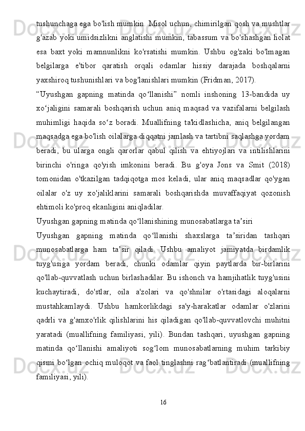 tushunchaga ega bo'lish mumkin. Misol uchun, chimirilgan qosh va mushtlar
g'azab yoki umidsizlikni anglatishi mumkin, tabassum va bo'shashgan holat
esa   baxt   yoki   mamnunlikni   ko'rsatishi   mumkin.   Ushbu   og'zaki   bo'lmagan
belgilarga   e'tibor   qaratish   orqali   odamlar   hissiy   darajada   boshqalarni
yaxshiroq tushunishlari va bog'lanishlari mumkin (Fridman, 2017).
“Uyushgan   gapning   matinda   qo llanishi”   nomli   inshoning   13-bandida   uyʻ
xo jaligini   samarali   boshqarish   uchun   aniq   maqsad   va   vazifalarni   belgilash	
ʻ
muhimligi   haqida   so z   boradi.   Muallifning   ta'kidlashicha,   aniq   belgilangan	
ʻ
maqsadga ega bo'lish oilalarga diqqatni jamlash va tartibni saqlashga yordam
beradi,   bu   ularga   ongli   qarorlar   qabul   qilish   va   ehtiyojlari   va   intilishlarini
birinchi   o'ringa   qo'yish   imkonini   beradi.   Bu   g'oya   Jons   va   Smit   (2018)
tomonidan   o'tkazilgan   tadqiqotga   mos   keladi,   ular   aniq   maqsadlar   qo'ygan
oilalar   o'z   uy   xo'jaliklarini   samarali   boshqarishda   muvaffaqiyat   qozonish
ehtimoli ko'proq ekanligini aniqladilar.
Uyushgan gapning matinda qo llanishining munosabatlarga ta siri	
ʻ ʼ
Uyushgan   gapning   matinda   qo llanishi   shaxslarga   ta siridan   tashqari	
ʻ ʼ
munosabatlarga   ham   ta sir   qiladi.   Ushbu   amaliyot   jamiyatda   birdamlik	
ʼ
tuyg'usiga   yordam   beradi,   chunki   odamlar   qiyin   paytlarda   bir-birlarini
qo'llab-quvvatlash uchun birlashadilar. Bu ishonch va hamjihatlik tuyg'usini
kuchaytiradi,   do'stlar,   oila   a'zolari   va   qo'shnilar   o'rtasidagi   aloqalarni
mustahkamlaydi.   Ushbu   hamkorlikdagi   sa'y-harakatlar   odamlar   o'zlarini
qadrli   va   g'amxo'rlik   qilishlarini   his   qiladigan   qo'llab-quvvatlovchi   muhitni
yaratadi   (muallifning   familiyasi,   yili).   Bundan   tashqari,   uyushgan   gapning
matinda   qo llanishi   amaliyoti   sog lom   munosabatlarning   muhim   tarkibiy	
ʻ ʻ
qismi bo lgan ochiq muloqot va faol tinglashni rag batlantiradi (muallifning	
ʻ ʻ
familiyasi, yili).
16 