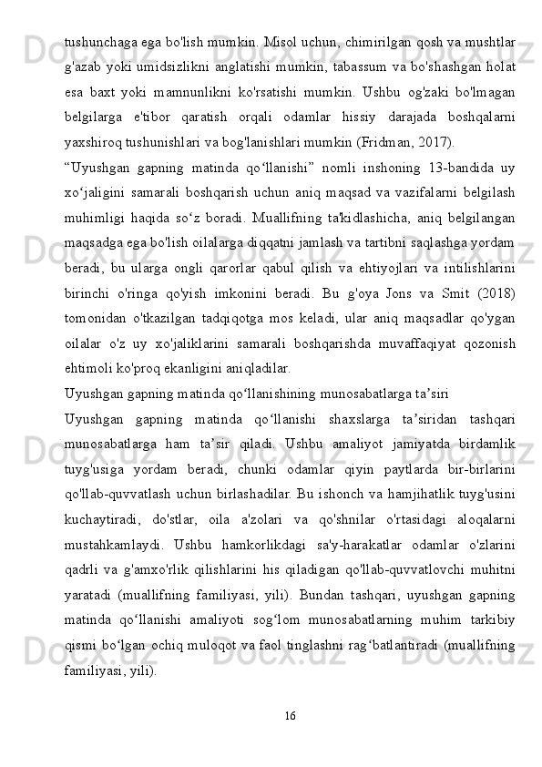 tushunchaga ega bo'lish mumkin. Misol uchun, chimirilgan qosh va mushtlar
g'azab yoki umidsizlikni anglatishi mumkin, tabassum va bo'shashgan holat
esa   baxt   yoki   mamnunlikni   ko'rsatishi   mumkin.   Ushbu   og'zaki   bo'lmagan
belgilarga   e'tibor   qaratish   orqali   odamlar   hissiy   darajada   boshqalarni
yaxshiroq tushunishlari va bog'lanishlari mumkin (Fridman, 2017).
“Uyushgan   gapning   matinda   qo llanishi”   nomli   inshoning   13-bandida   uyʻ
xo jaligini   samarali   boshqarish   uchun   aniq   maqsad   va   vazifalarni   belgilash	
ʻ
muhimligi   haqida   so z   boradi.   Muallifning   ta'kidlashicha,   aniq   belgilangan	
ʻ
maqsadga ega bo'lish oilalarga diqqatni jamlash va tartibni saqlashga yordam
beradi,   bu   ularga   ongli   qarorlar   qabul   qilish   va   ehtiyojlari   va   intilishlarini
birinchi   o'ringa   qo'yish   imkonini   beradi.   Bu   g'oya   Jons   va   Smit   (2018)
tomonidan   o'tkazilgan   tadqiqotga   mos   keladi,   ular   aniq   maqsadlar   qo'ygan
oilalar   o'z   uy   xo'jaliklarini   samarali   boshqarishda   muvaffaqiyat   qozonish
ehtimoli ko'proq ekanligini aniqladilar.
Uyushgan gapning matinda qo llanishining munosabatlarga ta siri	
ʻ ʼ
Uyushgan   gapning   matinda   qo llanishi   shaxslarga   ta siridan   tashqari	
ʻ ʼ
munosabatlarga   ham   ta sir   qiladi.   Ushbu   amaliyot   jamiyatda   birdamlik	
ʼ
tuyg'usiga   yordam   beradi,   chunki   odamlar   qiyin   paytlarda   bir-birlarini
qo'llab-quvvatlash uchun birlashadilar. Bu ishonch va hamjihatlik tuyg'usini
kuchaytiradi,   do'stlar,   oila   a'zolari   va   qo'shnilar   o'rtasidagi   aloqalarni
mustahkamlaydi.   Ushbu   hamkorlikdagi   sa'y-harakatlar   odamlar   o'zlarini
qadrli   va   g'amxo'rlik   qilishlarini   his   qiladigan   qo'llab-quvvatlovchi   muhitni
yaratadi   (muallifning   familiyasi,   yili).   Bundan   tashqari,   uyushgan   gapning
matinda   qo llanishi   amaliyoti   sog lom   munosabatlarning   muhim   tarkibiy	
ʻ ʻ
qismi bo lgan ochiq muloqot va faol tinglashni rag batlantiradi (muallifning	
ʻ ʻ
familiyasi, yili).
16