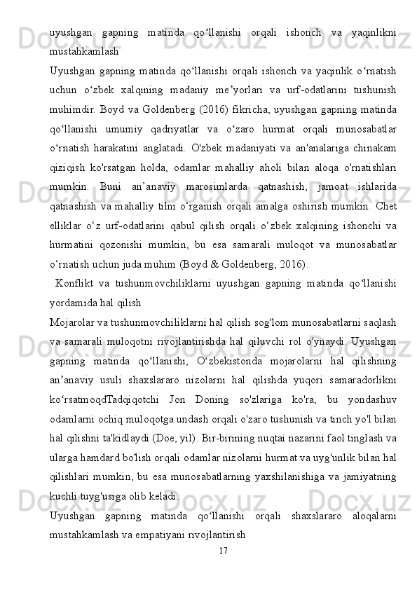 uyushgan   gapning   matinda   qo llanishi   orqali   ishonch   va   yaqinlikniʻ
mustahkamlash
Uyushgan   gapning   matinda   qo llanishi   orqali   ishonch   va   yaqinlik   o rnatish	
ʻ ʻ
uchun   o zbek   xalqining   madaniy   me yorlari   va   urf-odatlarini   tushunish	
ʻ ʼ
muhimdir. Boyd va Goldenberg (2016) fikricha, uyushgan gapning matinda
qo llanishi   umumiy   qadriyatlar   va   o zaro   hurmat   orqali   munosabatlar	
ʻ ʻ
o rnatish   harakatini   anglatadi.   O'zbek   madaniyati   va   an'analariga   chinakam
ʻ
qiziqish   ko'rsatgan   holda,   odamlar   mahalliy   aholi   bilan   aloqa   o'rnatishlari
mumkin.   Buni   an’anaviy   marosimlarda   qatnashish,   jamoat   ishlarida
qatnashish va mahalliy tilni o‘rganish orqali amalga oshirish mumkin. Chet
elliklar   o‘z   urf-odatlarini   qabul   qilish   orqali   o‘zbek   xalqining   ishonchi   va
hurmatini   qozonishi   mumkin,   bu   esa   samarali   muloqot   va   munosabatlar
o‘rnatish uchun juda muhim (Boyd & Goldenberg, 2016).
  Konflikt   va   tushunmovchiliklarni   uyushgan   gapning   matinda   qo llanishi	
ʻ
yordamida hal qilish
Mojarolar va tushunmovchiliklarni hal qilish sog'lom munosabatlarni saqlash
va   samarali   muloqotni   rivojlantirishda   hal   qiluvchi   rol   o'ynaydi.   Uyushgan
gapning   matinda   qo llanishi,   O zbekistonda   mojarolarni   hal   qilishning	
ʻ ʻ
an anaviy   usuli   shaxslararo   nizolarni   hal   qilishda   yuqori   samaradorlikni	
ʼ
ko rsatmoqdTadqiqotchi   Jon   Doning   so'zlariga   ko'ra,   bu   yondashuv
ʻ
odamlarni ochiq muloqotga undash orqali o'zaro tushunish va tinch yo'l bilan
hal qilishni ta'kidlaydi (Doe, yil). Bir-birining nuqtai nazarini faol tinglash va
ularga hamdard bo'lish orqali odamlar nizolarni hurmat va uyg'unlik bilan hal
qilishlari  mumkin,  bu esa  munosabatlarning  yaxshilanishiga  va  jamiyatning
kuchli tuyg'usiga olib keladi.
Uyushgan   gapning   matinda   qo llanishi   orqali   shaxslararo   aloqalarni	
ʻ
mustahkamlash va empatiyani rivojlantirish
17 