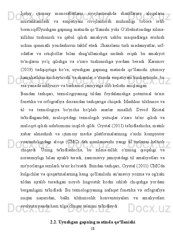 Ijobiy   ijtimoiy   munosabatlarni   rivojlantirishda   shaxslararo   aloqalarni
mustahkamlash   va   empatiyani   rivojlantirish   muhimligi   tobora   ortib
bormoqdUyushgan gapning matinda qo llanishi yoki O zbekistondagi xilma-ʻ ʻ
xillikni   tushunish   va   qabul   qilish   amaliyoti   ushbu   maqsadlarga   erishish
uchun qimmatli yondashuvni taklif etadi. Shaxslarni turli madaniyatlar, urf-
odatlar   va   istiqbollar   bilan   shug'ullanishga   undash   orqali   bu   amaliyot
to'siqlarni   yo'q   qilishga   va   o'zaro   tushunishga   yordam   beradi.   Karimov
(2019)   tadqiqotiga   ko ra,   uyushgan   gapning   matinda   qo llanishi   ijtimoiy	
ʻ ʻ
hamjihatlikni kuchaytirishi va shaxslar o rtasida empatiyani kuchaytirishi, bu	
ʻ
esa yanada inklyuziv va barkamol jamiyatga olib kelishi aniqlangan.
Bundan   tashqari,   texnologiyaning   tildan   foydalanishga   potentsial   ta'siri
fonetika va orfografiya doirasidan tashqariga chiqadi. Mashhur tilshunos va
til   va   texnologiya   bo'yicha   ko'plab   asarlar   muallifi   Devid   Kristal
ta'kidlaganidek,   muloqotdagi   texnologik   yutuqlar   o'zaro   ta'sir   qilish   va
muloqot qilish uslubimizni inqilob qildi. Crystal (2011) ta'kidlashicha, matnli
xabar   almashish   va   ijtimoiy   media   platformalarining   o'sishi   kompyuter
vositachiligidagi   aloqa   (CMC)   deb   nomlanuvchi   yangi   til   turlarini   keltirib
chiqardi.   Uning   ta'kidlashicha,   bu   xilma-xillik   o'zining   qisqaligi   va
norasmiyligi   bilan   ajralib   turadi,   zamonaviy   jamiyatdagi   til   amaliyotlari   va
me'yorlariga sezilarli ta'sir ko'rsatdi. Bundan tashqari, Crystal (2011) CMCda
kulgichlar va qisqartmalarning keng qo'llanilishi an'anaviy yozma va og'zaki
tildan   ajralib   turadigan   noyob   lingvistik   kodni   ishlab   chiqishga   yordam
berganligini   ta'kidladi.   Bu   texnologiyaning   nafaqat   fonetika   va   orfografiya
nuqtai   nazaridan,   balki   tilshunoslik   konventsiyalari   va   amaliyotlari
evolyutsiyasida ham tilga chuqur ta'sirini ta'kidlaydi.
2.2. Uyushgan gapning matinda qo llanishi	
ʻ
18