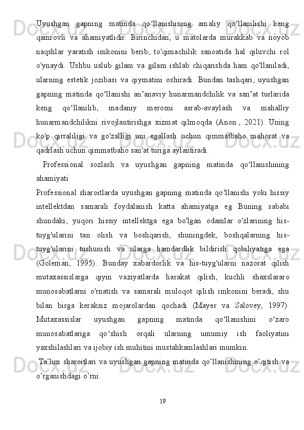 Uyushgan   gapning   matinda   qo llanishining   amaliy   qo llanilishi   kengʻ ʻ
qamrovli   va   ahamiyatlidir.   Birinchidan,   u   matolarda   murakkab   va   noyob
naqshlar   yaratish   imkonini   berib,   to'qimachilik   sanoatida   hal   qiluvchi   rol
o'ynaydi.   Ushbu   uslub   gilam   va   gilam   ishlab   chiqarishda   ham   qo'llaniladi,
ularning   estetik   jozibasi   va   qiymatini   oshiradi.   Bundan   tashqari,   uyushgan
gapning   matinda   qo llanishi   an anaviy   hunarmandchilik   va   san at   turlarida	
ʻ ʼ ʼ
keng   qo llanilib,   madaniy   merosni   asrab-avaylash   va   mahalliy	
ʻ
hunarmandchilikni   rivojlantirishga   xizmat   qilmoqda   (Anon.,   2021).   Uning
ko'p   qirraliligi   va   go'zalligi   uni   egallash   uchun   qimmatbaho   mahorat   va
qadrlash uchun qimmatbaho san'at turiga aylantiradi.
  Professional   sozlash   va   uyushgan   gapning   matinda   qo llanishining	
ʻ
ahamiyati
Professional   sharoitlarda   uyushgan   gapning   matinda   qo llanishi   yoki   hissiy	
ʻ
intellektdan   samarali   foydalanish   katta   ahamiyatga   eg   Buning   sababi
shundaki,   yuqori   hissiy   intellektga   ega   bo'lgan   odamlar   o'zlarining   his-
tuyg'ularini   tan   olish   va   boshqarish,   shuningdek,   boshqalarning   his-
tuyg'ularini   tushunish   va   ularga   hamdardlik   bildirish   qobiliyatiga   ega
(Goleman,   1995).   Bunday   xabardorlik   va   his-tuyg'ularni   nazorat   qilish
mutaxassislarga   qiyin   vaziyatlarda   harakat   qilish,   kuchli   shaxslararo
munosabatlarni   o'rnatish   va   samarali   muloqot   qilish   imkonini   beradi,   shu
bilan   birga   keraksiz   mojarolardan   qochadi   (Mayer   va   Salovey,   1997).
Mutaxassislar   uyushgan   gapning   matinda   qo llanishini   o zaro
ʻ ʻ
munosabatlariga   qo shish   orqali   ularning   umumiy   ish   faoliyatini	
ʻ
yaxshilashlari va ijobiy ish muhitini mustahkamlashlari mumkin.
  Ta’lim sharoitlari va uyushgan gapning matinda qo‘llanishining o‘qitish va
o‘rganishdagi o‘rni.
19 