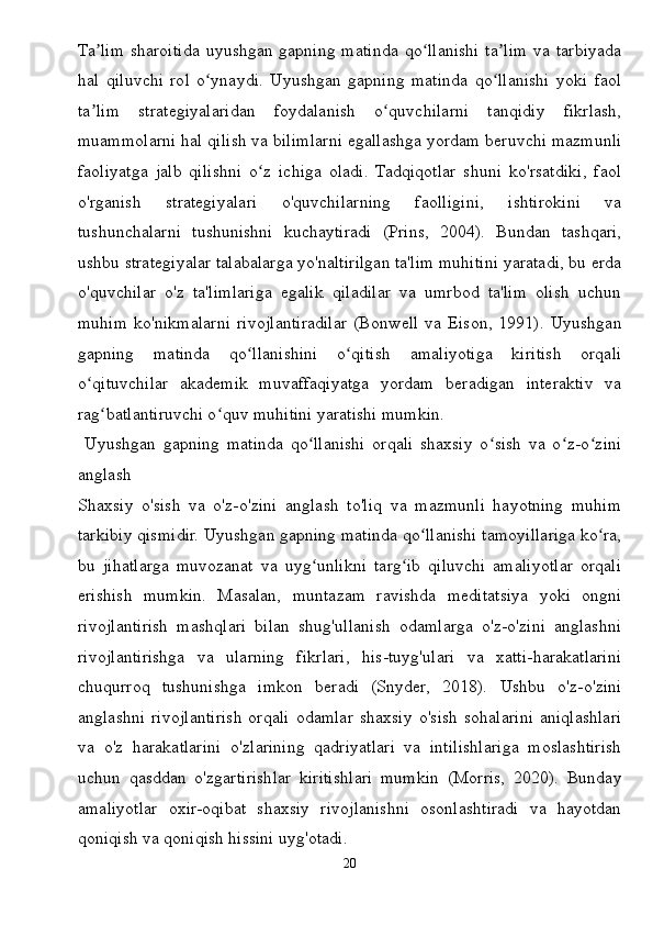 Ta lim  sharoitida  uyushgan gapning matinda  qo llanishi  ta lim  va tarbiyadaʼ ʻ ʼ
hal   qiluvchi   rol   o ynaydi.   Uyushgan   gapning   matinda   qo llanishi   yoki   faol	
ʻ ʻ
ta lim   strategiyalaridan   foydalanish   o quvchilarni   tanqidiy   fikrlash,	
ʼ ʻ
muammolarni hal qilish va bilimlarni egallashga yordam beruvchi mazmunli
faoliyatga   jalb   qilishni   o z   ichiga   oladi.   Tadqiqotlar   shuni   ko'rsatdiki,   faol	
ʻ
o'rganish   strategiyalari   o'quvchilarning   faolligini,   ishtirokini   va
tushunchalarni   tushunishni   kuchaytiradi   (Prins,   2004).   Bundan   tashqari,
ushbu strategiyalar talabalarga yo'naltirilgan ta'lim muhitini yaratadi, bu erda
o'quvchilar   o'z   ta'limlariga   egalik   qiladilar   va   umrbod   ta'lim   olish   uchun
muhim   ko'nikmalarni   rivojlantiradilar   (Bonwell   va   Eison,   1991).   Uyushgan
gapning   matinda   qo llanishini   o qitish   amaliyotiga   kiritish   orqali	
ʻ ʻ
o qituvchilar   akademik   muvaffaqiyatga   yordam   beradigan   interaktiv   va	
ʻ
rag batlantiruvchi o quv muhitini yaratishi mumkin.	
ʻ ʻ
  Uyushgan   gapning   matinda   qo llanishi   orqali   shaxsiy   o sish   va   o z-o zini	
ʻ ʻ ʻ ʻ
anglash
Shaxsiy   o'sish   va   o'z-o'zini   anglash   to'liq   va   mazmunli   hayotning   muhim
tarkibiy qismidir. Uyushgan gapning matinda qo llanishi tamoyillariga ko ra,	
ʻ ʻ
bu   jihatlarga   muvozanat   va   uyg unlikni   targ ib   qiluvchi   amaliyotlar   orqali	
ʻ ʻ
erishish   mumkin.   Masalan,   muntazam   ravishda   meditatsiya   yoki   ongni
rivojlantirish   mashqlari   bilan   shug'ullanish   odamlarga   o'z-o'zini   anglashni
rivojlantirishga   va   ularning   fikrlari,   his-tuyg'ulari   va   xatti-harakatlarini
chuqurroq   tushunishga   imkon   beradi   (Snyder,   2018).   Ushbu   o'z-o'zini
anglashni   rivojlantirish   orqali   odamlar   shaxsiy   o'sish   sohalarini   aniqlashlari
va   o'z   harakatlarini   o'zlarining   qadriyatlari   va   intilishlariga   moslashtirish
uchun   qasddan   o'zgartirishlar   kiritishlari   mumkin   (Morris,   2020).   Bunday
amaliyotlar   oxir-oqibat   shaxsiy   rivojlanishni   osonlashtiradi   va   hayotdan
qoniqish va qoniqish hissini uyg'otadi.
20 