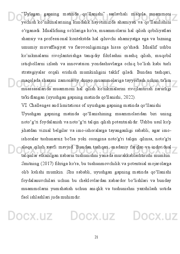 “Uylagan   gapning   matinda   qo llanishi”   sarlavhali   maqola   muammoniʻ
yechish ko nikmalarining kundalik hayotimizda ahamiyati va qo llanilishini	
ʻ ʻ
o rganadi. Muallifning so'zlariga ko'ra, muammolarni hal qilish qobiliyatlari	
ʻ
shaxsiy   va   professional   kontekstda   hal   qiluvchi   ahamiyatga   ega   va   bizning
umumiy   muvaffaqiyat   va   farovonligimizga   hissa   qo'shadi.   Muallif   ushbu
ko‘nikmalarni   rivojlantirishga   tanqidiy   fikrlashni   mashq   qilish,   muqobil
istiqbollarni   izlash   va   innovatsion   yondashuvlarga   ochiq   bo‘lish   kabi   turli
strategiyalar   orqali   erishish   mumkinligini   taklif   qiladi.   Bundan   tashqari,
maqolada shaxsni zamonaviy dunyo muammolariga tayyorlash uchun ta'lim
muassasalarida   muammoni   hal   qilish   ko'nikmalarini   rivojlantirish   zarurligi
ta'kidlangan (uyushgan gapning matinda qo'llanishi, 2022).
VI. Challenges and limitations of uyushgan gapning matinda qo llanishi	
ʻ
Uyushgan   gapning   matinda   qo llanishining   muammolaridan   biri   uning	
ʻ
noto g ri foydalanish va noto g ri talqin qilish potentsialidir. Ushbu usul ko'p	
ʻ ʻ ʻ ʻ
jihatdan   vizual   belgilar   va   imo-ishoralarga   tayanganligi   sababli,   agar   imo-
ishoralar   tushunarsiz   bo'lsa   yoki   osongina   noto'g'ri   talqin   qilinsa,   noto'g'ri
aloqa   qilish   xavfi   mavjud.   Bundan   tashqari,   madaniy   farqlar   va   individual
talqinlar etkazilgan xabarni tushunishni yanada murakkablashtirishi mumkin.
Smitning (2017) fikriga ko'ra, bu tushunmovchilik va potentsial mojarolarga
olib   kelishi   mumkin.   Shu   sababli,   uyushgan   gapning   matinda   qo llanishi	
ʻ
foydalanuvchilari   uchun   bu   cheklovlardan   xabardor   bo lishlari   va   bunday	
ʻ
muammolarni   yumshatish   uchun   aniqlik   va   tushunishni   yaxshilash   ustida
faol ishlashlari juda muhimdir.
21 