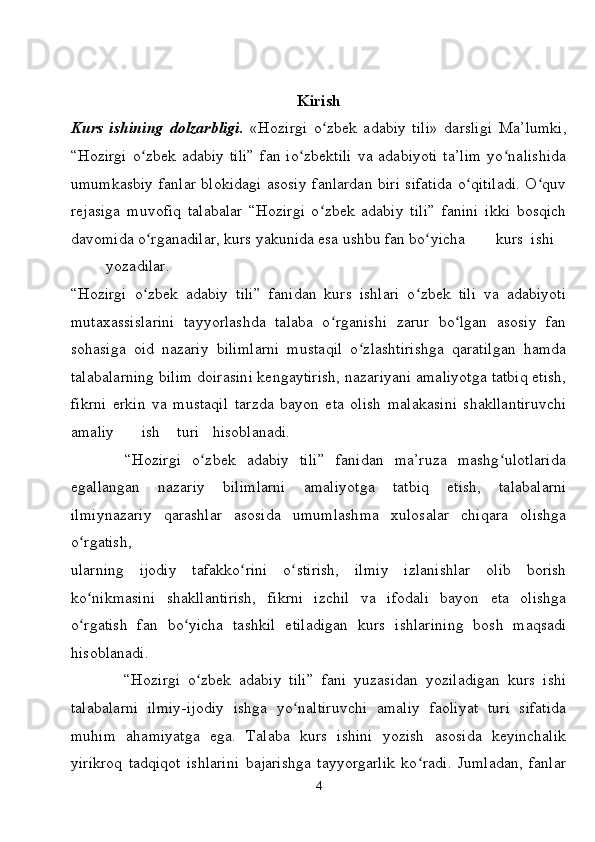 Kirish
Kurs   ishining   dolzarbligi.   «Hozirgi   o zbek   adabiy   tili»   darsligi  ʻ Ma’lumki,
“Hozirgi   o zbek  adabiy  tili”   fan  io zbektili  va  adabiyoti   ta’lim  yo nalishida	
ʻ ʻ ʻ
umumkasbiy fanlar blokidagi asosiy fanlardan biri sifatida o qitiladi. O quv	
ʻ ʻ
rejasiga   muvofiq   talabalar   “Hozirgi   o zbek   adabiy   tili”   fanini   ikki   bosqich	
ʻ
davomida o rganadilar, kurs yakunida esa ushbu fan bo yicha	
ʻ ʻ kurs ishi
yozadilar.
“Hozirgi   o zbek   adabiy   tili”   fanidan   kurs   ishlari   o zbek   tili   va   adabiyoti
ʻ ʻ
mutaxassislarini   tayyorlashda   talaba   o rganishi   zarur   bo lgan   asosiy   fan	
ʻ ʻ
sohasiga   oid   nazariy   bilimlarni   mustaqil   o zlashtirishga   qaratilgan   hamda	
ʻ
talabalarning bilim doirasini kengaytirish, nazariyani amaliyotga tatbiq etish,
fikrni   erkin   va   mustaqil   tarzda   bayon   eta   olish   malakasini   shakllantiruvchi
amaliy ish turi hisoblanadi.
          “Hozirgi   o zbek   adabiy   tili”   fanidan   ma’ruza   mashg ulotlarida	
ʻ ʻ
egallangan   nazariy   bilimlarni   amaliyotga   tatbiq   etish,   talabalarni
ilmiynazariy   qarashlar   asosida   umumlashma   xulosalar   chiqara   olishga
o rgatish,	
ʻ
ularning   ijodiy   tafakko rini   o stirish,   ilmiy   izlanishlar   olib   borish	
ʻ ʻ
ko nikmasini   shakllantirish,   fikrni   izchil   va   ifodali   bayon   eta   olishga	
ʻ
o rgatish   fan   bo yicha   tashkil   etiladigan   kurs   ishlarining   bosh   maqsadi
ʻ ʻ
hisoblanadi.
              “Hozirgi   o zbek   adabiy   tili”   fani   yuzasidan   yoziladigan   kurs   ishi	
ʻ
talabalarni   ilmiy-ijodiy   ishga   yo naltiruvchi   amaliy   faoliyat   turi   sifatida	
ʻ
muhim   ahamiyatga   ega.   Talaba   kurs   ishini   yozish   asosida   keyinchalik
yirikroq   tadqiqot   ishlarini   bajarishga   tayyorgarlik   ko radi.   Jumladan,   fanlar	
ʻ
4