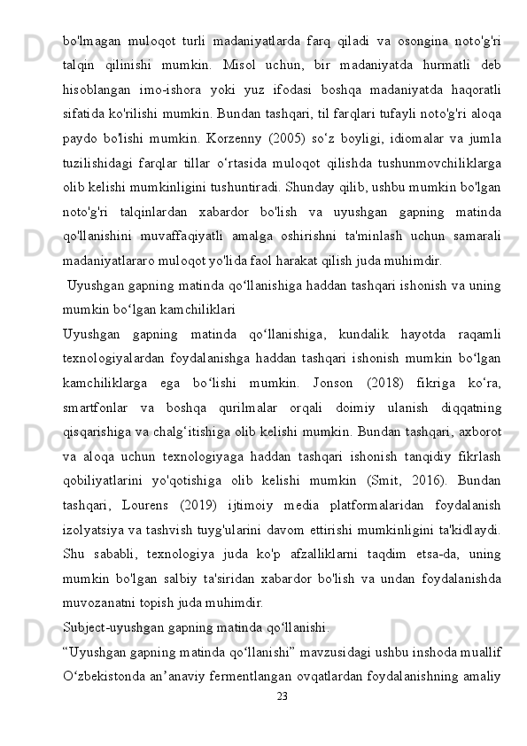 bo'lmagan   muloqot   turli   madaniyatlarda   farq   qiladi   va   osongina   noto'g'ri
talqin   qilinishi   mumkin.   Misol   uchun,   bir   madaniyatda   hurmatli   deb
hisoblangan   imo-ishora   yoki   yuz   ifodasi   boshqa   madaniyatda   haqoratli
sifatida ko'rilishi mumkin. Bundan tashqari, til farqlari tufayli noto'g'ri aloqa
paydo   bo'lishi   mumkin.   Korzenny   (2005)   so‘z   boyligi,   idiomalar   va   jumla
tuzilishidagi   farqlar   tillar   o‘rtasida   muloqot   qilishda   tushunmovchiliklarga
olib kelishi mumkinligini tushuntiradi. Shunday qilib, ushbu mumkin bo'lgan
noto'g'ri   talqinlardan   xabardor   bo'lish   va   uyushgan   gapning   matinda
qo'llanishini   muvaffaqiyatli   amalga   oshirishni   ta'minlash   uchun   samarali
madaniyatlararo muloqot yo'lida faol harakat qilish juda muhimdir.
 Uyushgan gapning matinda qo llanishiga haddan tashqari ishonish va uningʻ
mumkin bo lgan kamchiliklari	
ʻ
Uyushgan   gapning   matinda   qo llanishiga,   kundalik   hayotda   raqamli	
ʻ
texnologiyalardan   foydalanishga   haddan   tashqari   ishonish   mumkin   bo lgan	
ʻ
kamchiliklarga   ega   bo lishi   mumkin.   Jonson   (2018)   fikriga   ko‘ra,	
ʻ
smartfonlar   va   boshqa   qurilmalar   orqali   doimiy   ulanish   diqqatning
qisqarishiga va chalg‘itishiga olib kelishi mumkin. Bundan tashqari, axborot
va   aloqa   uchun   texnologiyaga   haddan   tashqari   ishonish   tanqidiy   fikrlash
qobiliyatlarini   yo'qotishiga   olib   kelishi   mumkin   (Smit,   2016).   Bundan
tashqari,   Lourens   (2019)   ijtimoiy   media   platformalaridan   foydalanish
izolyatsiya va tashvish tuyg'ularini davom ettirishi mumkinligini ta'kidlaydi.
Shu   sababli,   texnologiya   juda   ko'p   afzalliklarni   taqdim   etsa-da,   uning
mumkin   bo'lgan   salbiy   ta'siridan   xabardor   bo'lish   va   undan   foydalanishda
muvozanatni topish juda muhimdir.
Subject-uyushgan gapning matinda qo llanishi.	
ʻ
“Uyushgan gapning matinda qo llanishi” mavzusidagi ushbu inshoda muallif	
ʻ
O zbekistonda an anaviy fermentlangan ovqatlardan foydalanishning amaliy	
ʻ ʼ
23 