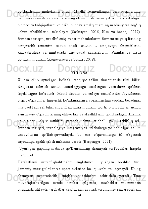 qo llanilishini   muhokama   qiladi.   Muallif   fermentlangan   oziq-ovqatlarningʻ
ozuqaviy qiymati va kasalliklarning oldini olish xususiyatlarini ko'rsatadigan
bir nechta tadqiqotlarni keltirib, bunday amaliyotlarning madaniy va sog'liq
uchun   afzalliklarini   ta'kidlaydi   (Sarkisyan,   2016;   Kim   va   boshq.,   2019).
Bundan tashqari,  muallif  oziq-ovqat  mahsulotlarini  fermentatsiya qilishning
barqarorlik   tomonini   eslatib   o'tadi,   chunki   u   oziq-ovqat   chiqindilarini
kamaytirishga   va   mintaqada   oziq-ovqat   xavfsizligini   ta'minlashga   hissa
qo'shishi mumkin (Konovalova va boshq., 2018).
XULOSA
Xulosa   qilib   aytadigan   bo'lsak,   tadqiqot   ta'lim   sharoitlarida   tilni   bilish
darajasini   oshirish   uchun   texnologiyaga   asoslangan   vositalarni   qo'shish
foydaliligini   ko'rsatadi.   Mobil   ilovalar   va   onlayn   resurslardan   foydalanish
orqali o'quvchilar lingvistik ko'nikmalarni rivojlantirishga yordam beradigan
interfaol faoliyat bilan shug'ullanishlari mumkin. Bu til o'qituvchilari uchun
zamonaviy o'quvchilarning ehtiyojlari va afzalliklarini qondiradigan dinamik
va   qiziqarli   o'quv   muhitini   yaratish   uchun   istiqbolli   yo'lni   taklif   qiladi.
Bundan   tashqari,   texnologiya   integratsiyasi   talabalarga   yo naltirilgan   ta lim	
ʻ ʼ
tamoyillarini   qo llab-quvvatlaydi,   bu   esa   o quvchilarga   til   o rganish	
ʻ ʻ ʻ
sayohatiga egalik qilish imkonini beradi (Baiqongyr, 2021).
  Uyushgan   gapning   matinda   qo llanishining   ahamiyati   va   foydalari   haqida	
ʻ
ma lumot	
ʼ
Harakatlarni   muvofiqlashtirishni   anglatuvchi   uyushgan   bo'shliq   turli
jismoniy   mashg'ulotlar   va   sport   turlarida   hal   qiluvchi   rol   o'ynaydi.   Uning
ahamiyati   samaradorlik,   aniqlik   va   ishlashni   oshirishda   yotadi.   Tana
muvofiqlashtirilgan   tarzda   harakat   qilganda,   mushaklar   muammosiz
birgalikda ishlaydi, jarohatlar xavfini kamaytiradi va umumiy samaradorlikni
24 