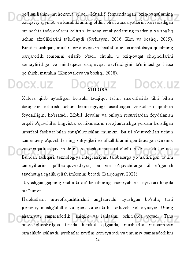 qo llanilishini   muhokama   qiladi.   Muallif   fermentlangan   oziq-ovqatlarningʻ
ozuqaviy qiymati va kasalliklarning oldini olish xususiyatlarini ko'rsatadigan
bir nechta tadqiqotlarni keltirib, bunday amaliyotlarning madaniy va sog'liq
uchun   afzalliklarini   ta'kidlaydi   (Sarkisyan,   2016;   Kim   va   boshq.,   2019).
Bundan tashqari,  muallif  oziq-ovqat  mahsulotlarini  fermentatsiya qilishning
barqarorlik   tomonini   eslatib   o'tadi,   chunki   u   oziq-ovqat   chiqindilarini
kamaytirishga   va   mintaqada   oziq-ovqat   xavfsizligini   ta'minlashga   hissa
qo'shishi mumkin (Konovalova va boshq., 2018).
XULOSA
Xulosa   qilib   aytadigan   bo'lsak,   tadqiqot   ta'lim   sharoitlarida   tilni   bilish
darajasini   oshirish   uchun   texnologiyaga   asoslangan   vositalarni   qo'shish
foydaliligini   ko'rsatadi.   Mobil   ilovalar   va   onlayn   resurslardan   foydalanish
orqali o'quvchilar lingvistik ko'nikmalarni rivojlantirishga yordam beradigan
interfaol faoliyat bilan shug'ullanishlari mumkin. Bu til o'qituvchilari uchun
zamonaviy o'quvchilarning ehtiyojlari va afzalliklarini qondiradigan dinamik
va   qiziqarli   o'quv   muhitini   yaratish   uchun   istiqbolli   yo'lni   taklif   qiladi.
Bundan   tashqari,   texnologiya   integratsiyasi   talabalarga   yo naltirilgan   ta lim	
ʻ ʼ
tamoyillarini   qo llab-quvvatlaydi,   bu   esa   o quvchilarga   til   o rganish	
ʻ ʻ ʻ
sayohatiga egalik qilish imkonini beradi (Baiqongyr, 2021).
  Uyushgan   gapning   matinda   qo llanishining   ahamiyati   va   foydalari   haqida	
ʻ
ma lumot	
ʼ
Harakatlarni   muvofiqlashtirishni   anglatuvchi   uyushgan   bo'shliq   turli
jismoniy   mashg'ulotlar   va   sport   turlarida   hal   qiluvchi   rol   o'ynaydi.   Uning
ahamiyati   samaradorlik,   aniqlik   va   ishlashni   oshirishda   yotadi.   Tana
muvofiqlashtirilgan   tarzda   harakat   qilganda,   mushaklar   muammosiz
birgalikda ishlaydi, jarohatlar xavfini kamaytiradi va umumiy samaradorlikni
24