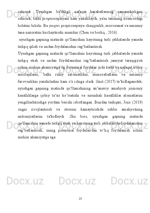 oshiradi.   Uyushgan   bo'shlig'i   nafaqat   harakatlarning   samaradorligini
oshiradi, balki propriosepsiyani ham yaxshilaydi, ya'ni tananing kosmosdagi
holatini bilishi. Bu yuqori propriosepsiya chaqqonlik, muvozanat va umumiy
tana nazoratini kuchaytirishi mumkin (Chen va boshq., 2016).
  uyushgan gapning matinda qo llanishini hayotning turli jabhalarida yanadaʻ
tadqiq qilish va undan foydalanishni rag batlantirish.	
ʻ
Uyushgan   gapning   matinda   qo llanishini   hayotning   turli   jabhalarida   yanada	
ʻ
tadqiq   etish   va   undan   foydalanishni   rag batlantirish   jamiyat   taraqqiyoti	
ʻ
uchun muhim ahamiyatga eg Potentsial foydalar juda katta va nafaqat tibbiy
muolajalarni,   balki   ruhiy   salomatlikni,   munosabatlarni   va   umumiy
farovonlikni yaxshilashni ham o'z ichiga oladi. Smit (2017) ta kidlaganidek,	
ʼ
uyushgan   gapning   matinda   qo llanishining   an anaviy   amaliyoti   jismoniy	
ʻ ʼ
kasalliklarga   ijobiy   ta sir   ko rsatishi   va   surunkali   kasalliklar   alomatlarini	
ʼ ʻ
yengillashtirishga yordam berishi isbotlangan. Bundan tashqari, Jons (2019)
ongni   rivojlantirish   va   stressni   kamaytirishda   ushbu   amaliyotning
imkoniyatlarini   ta'kidlaydi.   Shu   bois,   uyushgan   gapning   matinda
qo llanishini yanada tadqiq etish va hayotning turli jabhalarida foydalanishni	
ʻ
rag batlantirish,   uning   potentsial   foydalaridan   to liq   foydalanish   uchun
ʻ ʻ
muhim ahamiyatga ega.
25 