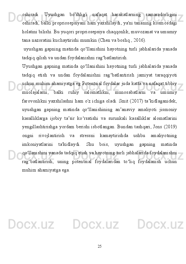 oshiradi.   Uyushgan   bo'shlig'i   nafaqat   harakatlarning   samaradorligini
oshiradi, balki propriosepsiyani ham yaxshilaydi, ya'ni tananing kosmosdagi
holatini bilishi. Bu yuqori propriosepsiya chaqqonlik, muvozanat va umumiy
tana nazoratini kuchaytirishi mumkin (Chen va boshq., 2016).
  uyushgan gapning matinda qo llanishini hayotning turli jabhalarida yanadaʻ
tadqiq qilish va undan foydalanishni rag batlantirish.	
ʻ
Uyushgan   gapning   matinda   qo llanishini   hayotning   turli   jabhalarida   yanada	
ʻ
tadqiq   etish   va   undan   foydalanishni   rag batlantirish   jamiyat   taraqqiyoti	
ʻ
uchun muhim ahamiyatga eg Potentsial foydalar juda katta va nafaqat tibbiy
muolajalarni,   balki   ruhiy   salomatlikni,   munosabatlarni   va   umumiy
farovonlikni yaxshilashni ham o'z ichiga oladi. Smit (2017) ta kidlaganidek,	
ʼ
uyushgan   gapning   matinda   qo llanishining   an anaviy   amaliyoti   jismoniy	
ʻ ʼ
kasalliklarga   ijobiy   ta sir   ko rsatishi   va   surunkali   kasalliklar   alomatlarini	
ʼ ʻ
yengillashtirishga yordam berishi isbotlangan. Bundan tashqari, Jons (2019)
ongni   rivojlantirish   va   stressni   kamaytirishda   ushbu   amaliyotning
imkoniyatlarini   ta'kidlaydi.   Shu   bois,   uyushgan   gapning   matinda
qo llanishini yanada tadqiq etish va hayotning turli jabhalarida foydalanishni	
ʻ
rag batlantirish,   uning   potentsial   foydalaridan   to liq   foydalanish   uchun
ʻ ʻ
muhim ahamiyatga ega.
25
