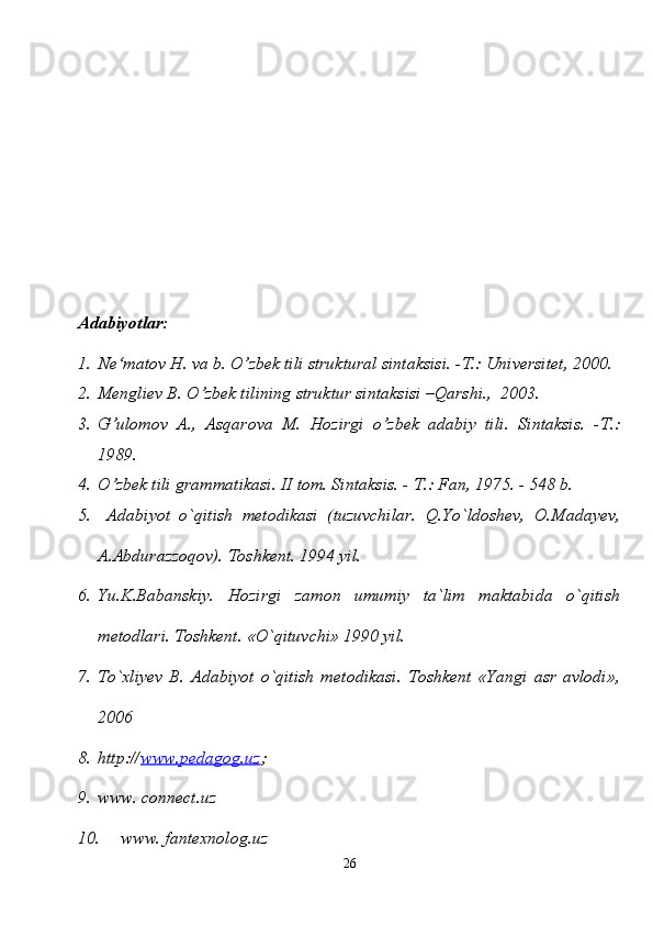 Adabiyotlar:
1. Ne‘matov H. va b. O’zbek tili struktural sintaksisi. -T.: Universitet, 2000.
2. Mengliev B. O’zbek tilining struktur sintaksisi –Qarshi.,  2003.
3. G’ulomov   A.,   Asqarova   M.   Hozirgi   o’zbek   adabiy   tili.   Sintaksis.   -T.:
1989.
4. O’zbek tili grammatikasi. II tom. Sintaksis. - T.: Fan, 1975. - 548 b.
5.   Adabiyot   o`qitish   metodikasi   (tuzuvchilar.   Q.Yo`ldoshev,   O.Madayev,
A.Abdurazzoqov). Toshkent. 1994 yil.
6. Yu.K.Babanskiy.   Hozirgi   zamon   umumiy   ta`lim   maktabida   o`qitish
metodlari. Toshkent. «O`qituvchi» 1990 yil. 
7. To`xliyev   B.   Adabiyot   o`qitish   metodikasi.   Toshkent   «Yangi   asr   avlodi»,
2006
8. http:// www.pedagog.uz ;
9. www. connect.uz
10.  www. fantexnolog.uz
26 