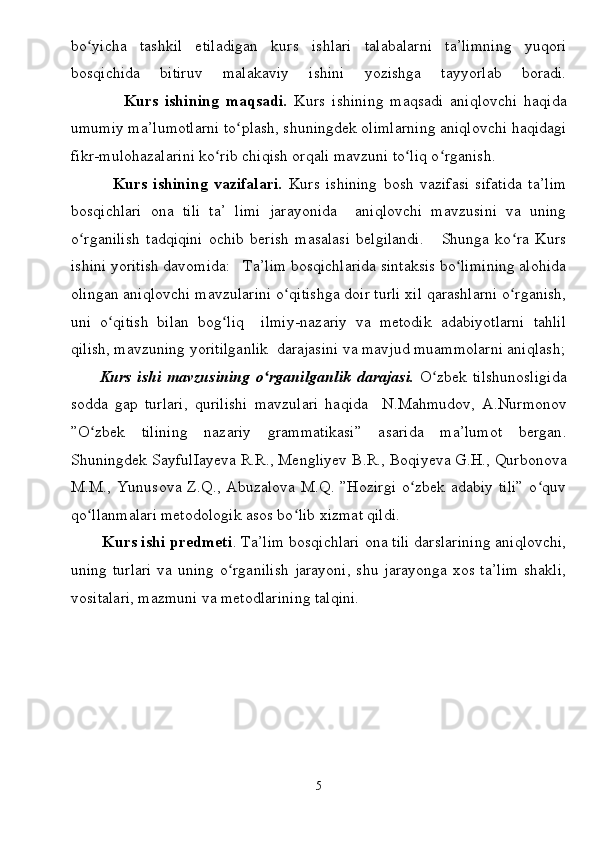 bo yicha   tashkil   etiladigan   kurs   ishlari   talabalarni   ta’limning   yuqoriʻ
bosqichida   bitiruv   malakaviy   ishini   yozishga   tayyorlab   boradi.
                Kurs   ishining   maqsadi.   Kurs   ishining   maqsadi   aniqlovchi   haqida
umumiy ma’lumotlarni to plash, shuningdek olimlarning aniqlovchi haqidagi	
ʻ
fikr-mulohazalarini ko rib chiqish orqali mavzuni to liq o rganish.	
ʻ ʻ ʻ
              Kurs   ishining   vazifalari.   Kurs   ishining   bosh   vazifasi   sifatida   ta’lim
bosqichlari   ona   tili   ta’   limi   jarayonida     aniqlovchi   mavzusini   va   uning
o rganilish   tadqiqini   ochib   berish   masalasi   belgilandi.       Shunga   ko ra   Kurs	
ʻ ʻ
ishini yoritish davomida:   Ta’lim bosqichlarida sintaksis bo limining alohida	
ʻ
olingan aniqlovchi mavzularini o qitishga doir turli xil qarashlarni o rganish,	
ʻ ʻ
uni   o qitish   bilan   bog liq     ilmiy-nazariy   va   metodik   adabiyotlarni   tahlil	
ʻ ʻ
qilish, mavzuning yoritilganlik  darajasini va mavjud muammolarni aniqlash;
          Kurs  ishi  mavzusining   o rganilganlik  darajasi.	
ʻ   O zbek  tilshunosligida	ʻ
sodda   gap   turlari,   qurilishi   mavzulari   haqida     N.Mahmudov,   A.Nurmonov
” O zbek   tilining   nazariy   grammatikasi”   asarida   ma’lumot   bergan	
ʻ .
Shuningdek  SayfulIayeva R.R., Mengliyev B.R., Boqiyeva G.H., Qurbonova
M.M., Yunusova Z.Q., Abuzalova M.Q. ”Hozirgi  o zbek adabiy tili”  o quv	
ʻ ʻ
qo llanmalari metodologik asos bo lib xizmat qildi.  	
ʻ ʻ
       Kurs ishi predmeti . Ta’lim bosqichlari ona tili darslarining aniqlovchi,
uning turlari  va uning o rganilish  jarayoni,  shu jarayonga xos ta’lim  shakli,	
ʻ
vositalari, mazmuni va metodlarining talqini.  
5