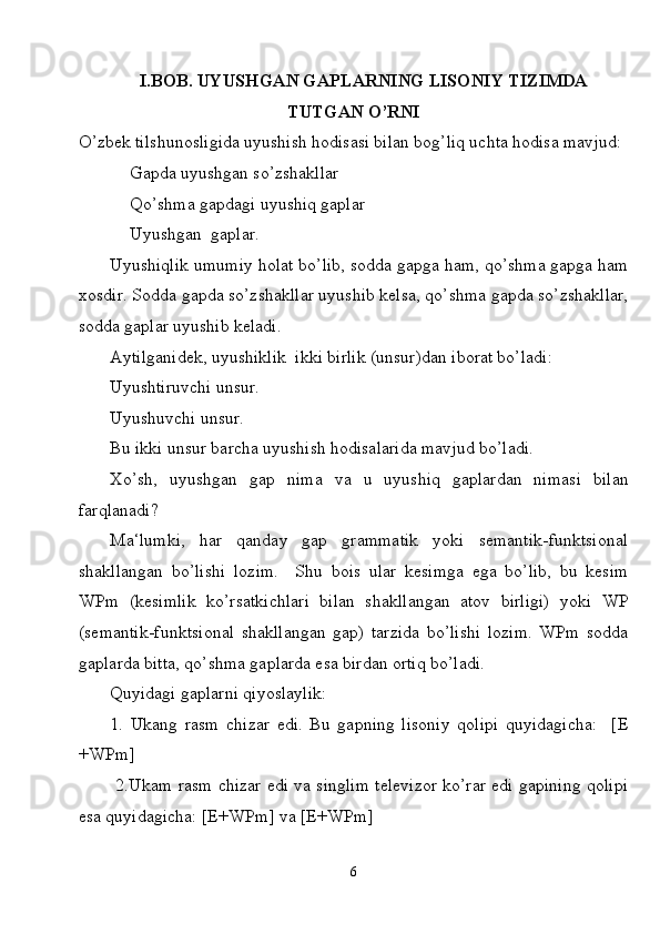 I. BOB. UYUSHGAN GAPLARNING LISONIY TIZIMDA
TUTGAN O’RNI
O’zbek tilshunosligida uyushish hodisasi bilan bog’liq uchta hodisa mavjud:
Gapda uyushgan so’zshakllar 
Qo’shma gapdagi uyushiq gaplar 
Uyushgan  gaplar.
Uyushiqlik umumiy holat bo’lib, sodda gapga ham, qo’shma gapga ham
xosdir. Sodda gapda so’zshakllar uyushib kelsa, qo’shma gapda so’zshakllar,
sodda gaplar uyushib keladi.
Aytilganidek, uyushiklik  ikki birlik (unsur)dan iborat bo’ladi:
Uyushtiruvchi unsur.
Uyushuvchi unsur.
Bu ikki unsur barcha uyushish hodisalarida mavjud bo’ladi.
Xo’sh,   uyushgan   gap   nima   va   u   uyushiq   gaplardan   nimasi   bilan
farqlanadi?
Ma‘lumki,   har   qanday   gap   grammatik   yoki   semantik-funktsional
shakllangan   bo’lishi   lozim.     Shu   bois   ular   kesimga   ega   bo’lib,   bu   kesim
WPm   (kesimlik   ko’rsatkichlari   bilan   shakllangan   atov   birligi)   yoki   WP
(semantik-funktsional   shakllangan   gap)   tarzida   bo’lishi   lozim.   WPm   sodda
gaplarda bitta, qo’shma gaplarda esa birdan ortiq bo’ladi.
Quyidagi gaplarni qiyoslaylik:
1.   Ukang   rasm   chizar   edi.   Bu   gapning   lisoniy   qolipi   quyidagicha:     [E
+WPm]
  2.Ukam rasm chizar edi va singlim televizor ko’rar edi gapining qolipi
esa quyidagicha: [E+WPm] va [E+WPm]
6 