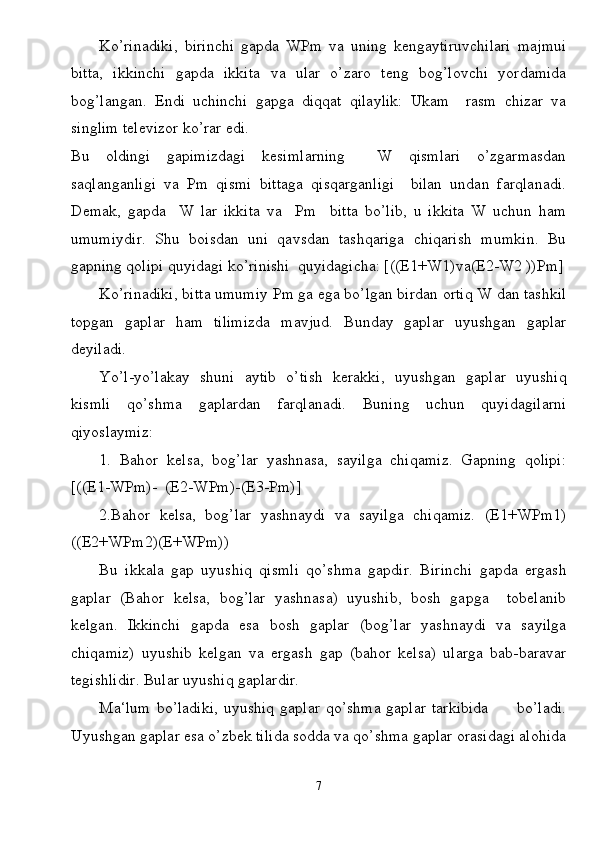 Ko’rinadiki,   birinchi   gapda   WPm   va   uning   kengaytiruvchilari   majmui
bitta,   ikkinchi   gapda   ikkita   va   ular   o’zaro   teng   bog’lovchi   yordamida
bog’langan.   Endi   uchinchi   gapga   diqqat   qilaylik:   Ukam     rasm   chizar   va
singlim televizor ko’rar edi.
Bu   oldingi   gapimizdagi   kesimlarning     W   qismlari   o’zgarmasdan
saqlanganligi   va   Pm   qismi   bittaga   qisqarganligi     bilan   undan   farqlanadi.
Demak,   gapda     W   lar   ikkita   va     Pm     bitta   bo’lib,   u   ikkita   W   uchun   ham
umumiydir.   Shu   boisdan   uni   qavsdan   tashqariga   chiqarish   mumkin.   Bu
gapning qolipi quyidagi ko’rinishi  quyidagicha: [((E1+W1)va(E2-W2 ))Pm]
Ko’rinadiki, bitta umumiy Pm ga ega bo’lgan birdan ortiq W dan tashkil
topgan   gaplar   ham   tilimizda   mavjud.   Bunday   gaplar   uyushgan   gaplar
deyiladi.
Yo’l-yo’lakay   shuni   aytib   o’tish   kerakki,   uyushgan   gaplar   uyushiq
kismli   qo’shma   gaplardan   farqlanadi.   Buning   uchun   quyidagilarni
qiyoslaymiz:
1.   Bahor   kelsa,   bog’lar   yashnasa,   sayilga   chiqamiz.   Gapning   qolipi:
[((E1-WPm)-  (E2-WPm)-(E3-Pm)]
2.Bahor   kelsa,   bog’lar   yashnaydi   va   sayilga   chiqamiz.   (E1+WPm1)
((E2+WPm2)(E+WPm))
Bu   ikkala   gap   uyushiq   qismli   qo’shma   gapdir.   Birinchi   gapda   ergash
gaplar   (Bahor   kelsa,   bog’lar   yashnasa)   uyushib,   bosh   gapga     tobelanib
kelgan.   Ikkinchi   gapda   esa   bosh   gaplar   (bog’lar   yashnaydi   va   sayilga
chiqamiz)   uyushib   kelgan   va   ergash   gap   (bahor   kelsa)   ularga   bab-baravar
tegishlidir. Bular uyushiq gaplardir.
Ma‘lum   bo’ladiki,   uyushiq  gaplar  qo’shma  gaplar   tarkibida           bo’ladi.
Uyushgan gaplar esa o’zbek tilida sodda va qo’shma gaplar orasidagi alohida
7 