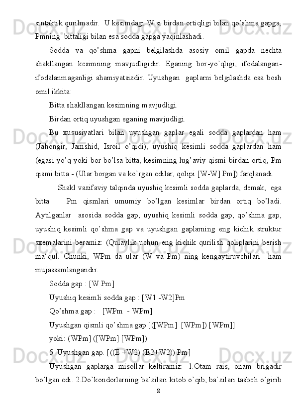 sintaktik qurilmadir.  U kesimdagi W si birdan ortiqligi bilan qo’shma gapga,
Pmning  bittaligi bilan esa sodda gapga yaqinlashadi.
Sodda   va   qo’shma   gapni   belgilashda   asosiy   omil   gapda   nechta
shakllangan   kesimning   mavjudligidir.   Eganing   bor-yo’qligi,   ifodalangan-
ifodalanmaganligi   ahamiyatsizdir.   Uyushgan     gaplarni   belgilashda   esa   bosh
omil ikkita:
Bitta shakllangan kesimning mavjudligi.
Birdan ortiq uyushgan eganing mavjudligi.
Bu   xususiyatlari   bilan   uyushgan   gaplar   egali   sodda   gaplardan   ham
(Jahongir,   Jamshid,   Isroil   o’qidi),   uyushiq   kesimli   sodda   gaplardan   ham
(egasi yo’q yoki bor bo’lsa bitta, kesimning lug’aviy qismi birdan ortiq, Pm
qismi bitta - (Ular borgan va ko’rgan edilar, qolipi [W-W] Pm]) farqlanadi.
          Shakl vazifaviy talqinda uyushiq kesimli sodda gaplarda, demak,  ega
bitta       Pm   qismlari   umumiy   bo’lgan   kesimlar   birdan   ortiq   bo’ladi.
Aytilganlar     asosida   sodda   gap,   uyushiq   kesimli   sodda   gap,   qo’shma   gap,
uyushiq   kesimli   qo’shma   gap   va   uyushgan   gaplarning   eng   kichik   struktur
sxemalarini   beramiz:   (Qulaylik   uchun   eng   kichik   qurilish   qoliplarini   berish
ma‘qul.   Chunki,   WPm   da   ular   (W   va   Pm)   ning   kengaytiruvchilari     ham
mujassamlangandir. 
Sodda gap : [W Pm] 
Uyushiq kesimli sodda gap : [W1 -W2]Pm 
Qo’shma gap :   [WPm  - WPm]
Uyushgan qismli qo’shma gap [([WPm]  [WPm]) [WPm]]
yoki: (WPm] ([WPm] [WPm]).
5. Uyushgan gap. [((E +W2) (E2+W2)) Pm]
Uyushgan   gaplarga   misollar   keltiramiz:   1.Otam   rais,   onam   brigadir
bo’lgan edi. 2.Do’kondorlarning ba‘zilari kitob o’qib, ba‘zilari tasbeh o’girib
8 