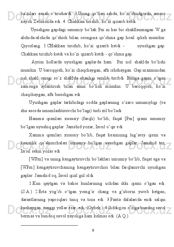 ba‘zilari   esnab   o’tirishardi.   3.Uning   qo’llari   ishda,   ko’zi   shudgorda,   ammo
xayoli Zebixonda edi. 4. Chakkasi tirishib, ko’zi qizarib ketdi.
  Uyushgan gapdagi umumiy bo’lak Pm ni har bir shakllanmagan W ga
alohida-alohida   qo’shish   bilan   osongina   qo’shma   gap   hosil   qilish   mumkin:
Qiyoslang:   1.CHakkasi   tirishib,   ko’zi   qizarib   ketdi   -             uyushgan   gap.
Chakkasi tirishib ketdi va ko’zi qizarib ketdi - qo’shma gap.
  Ayrim   hollarda   uyushgan   gaplarda   ham     Pm   nol   shaklda   bo’lishi
mumkin: U baroqqosh, ko’zi chaqchaygan, afti ishshaygan. Gap mazmundan
nol   shakl   oxirgi   so’z   shaklda   ekanligi   sezilib   turibdi.   Bunga   gapni   o’tgan
zamonga   aylantirish   bilan   amin   bo’lish   mumkin:   U   baroqqosh,   ko’zi
chaqchaygan, afti burishgan edi. 
Uyushgan   gaplar   tarkibidagi   sodda   gaplarning   o’zaro   umumiyligi   (va
shu asosda umumlashtiruvchi bo’lagi) turli xil bo’ladi:
Hamma   qismlari   xususiy   (farqli)   bo’lib,   faqat   [Pm]   qismi   umumiy
bo’lgan uyushiq gaplar: Jamshid yozar, Isroil o’qir edi.
Xamma   qismlari   xususiy   bo’lib,   faqat   kesimning   lug’aviy   qismi   va
kesimlik   qo’shimchalari   umumiy   bo’lgan   uyushgan   gaplar:   Jamshid   tez,
Isroil sekin yozar edi.
[WPm] va uning kengaytiruvchi bo’laklari umumiy bo’lib, faqat ega va
[WPm]   kengaytiruvchsining   kengaytiruvchisi   bilan   farqlanuvchi   uyushgan
gaplar: Jamshid oq, Isroil qizil gul oldi.
1.Kun   qaytgan   va   bahor   kunlarining   uchdan   ikki   qismi   o’tgan   edi.
(S.A.)   2.Erta   yog’ib   o’tgan   yomg’ir   chang   va   g’uborni   yuvib   ketgan,
daraxtlarning   yaproqlari   tiniq   va   toza   edi.   3.Paxta   dalalarida   endi   salqin
kuchaygan, tunggi yellar esar..edi. (Oybek.) 4.Siddiqjon o’ziga bundoq savol
bermas va bundoq savol xayoliga ham kelmas edi. (A.Q.) 
____________________________
9 