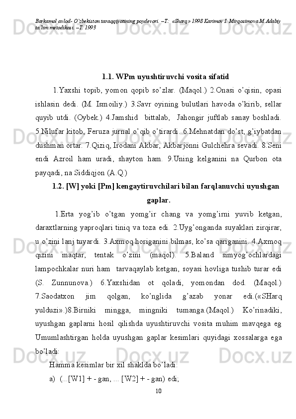 Barkamol avlod- O`zbekiston taraqqiyotining poydevori. –T.: «Sharq» 1998 Karimov I. Mirqosimova M.Adabiy
ta`lim metodikasi. –T. 1993     
1.1. WPm uyushtiruvchi vosita sifatid
  1.Yaxshi   topib,   yomon   qopib   so’zlar.   (Maqol.)   2.Onasi   o’qisin,   opasi
ishlasin   dedi.   (M.   Ismoiliy.)   3.Savr   oyining   bulutlari   havoda   o’kirib,   sellar
quyib   utdi.   (Oybek.)   4.Jamshid     bittalab,     Jahongir   juftlab   sanay   boshladi.
5.Nilufar kitob, Feruza jurnal o’qib o’tirardi. 6.Mehnatdan do’st, g’iybatdan
dushman ortar. 7.Qiziq, Irodani Akbar, Akbarjonni Gulchehra sevadi. 8.Seni
endi   Azroil   ham   uradi,   shayton   ham.   9.Uning   kelganini   na   Qurbon   ota
payqadi, na Siddiqjon (A.Q.) 
1.2. [W] yoki [Pm] kengaytiruvchilari bilan farqlanuvchi uyushgan
gaplar.
  1.Erta   yog’ib   o’tgan   yomg’ir   chang   va   yomg’irni   yuvib   ketgan,
daraxtlarning yaproqlari tiniq va toza edi. 2.Uyg’onganda suyaklari zirqirar,
u o’zini lanj tuyardi. 3.Axmoq horiganini bilmas, ko’sa qariganini. 4.Axmoq
qizini   maqtar,   tentak   o’zini   (maqol).   5.Baland   simyog’ochlardagi
lampochkalar   nuri   ham     tarvaqaylab   ketgan,   soyasi   hovliga   tushib   turar   edi
(S.   Zunnunova.)   6.Yaxshidan   ot   qoladi,   yomondan   dod.   (Maqol.)
7.Saodatxon   jim   qolgan,   ko’nglida   g’azab   yonar   edi.(«SHarq
yulduzi».)8.Birniki   mingga,   mingniki   tumanga.(Maqol.)   Ko’rinadiki,
uyushgan   gaplarni   hosil   qilishda   uyushtiruvchi   vosita   muhim   mavqega   eg
Umumlashtirgan   holda   uyushgan   gaplar   kesimlari   quyidagi   xossalarga   ega
bo’ladi: 
Hamma kesimlar bir xil shaklda bo’ladi:
a)  (...[W1] + - gan, ... [W2] + - gan) edi;
10 