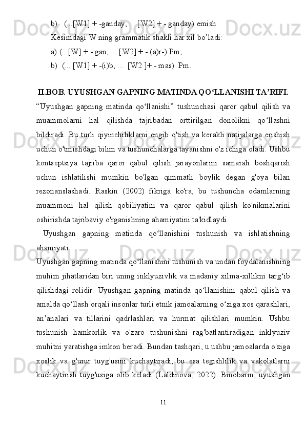 b)   (...[W1] + -ganday, ... [W2] + - ganday) emish.
Kesimdagi W ning grammatik shakli har xil bo’ladi:
a) (...[W] + - gan, ... [W2] + - (a)r-) Pm;
b)  (... [W1] + -(i)b, ...  [W2 ]+ - mas)  Pm.
 
II.BOB. UYUSHGAN GAPNING MATINDA QO LLANISHI TA RIFI.ʻ ʼ
“Uyushgan   gapning   matinda   qo llanishi”   tushunchasi   qaror   qabul   qilish   va	
ʻ
muammolarni   hal   qilishda   tajribadan   orttirilgan   donolikni   qo llashni	
ʻ
bildiradi. Bu turli qiyinchiliklarni engib o'tish va kerakli natijalarga erishish
uchun o'tmishdagi bilim va tushunchalarga tayanishni o'z ichiga oladi. Ushbu
kontseptsiya   tajriba   qaror   qabul   qilish   jarayonlarini   samarali   boshqarish
uchun   ishlatilishi   mumkin   bo'lgan   qimmatli   boylik   degan   g'oya   bilan
rezonanslashadi.   Raskin   (2002)   fikriga   ko'ra,   bu   tushuncha   odamlarning
muammoni   hal   qilish   qobiliyatini   va   qaror   qabul   qilish   ko'nikmalarini
oshirishda tajribaviy o'rganishning ahamiyatini ta'kidlaydi.
  Uyushgan   gapning   matinda   qo llanishini   tushunish   va   ishlatishning	
ʻ
ahamiyati
Uyushgan gapning matinda qo llanishini tushunish va undan foydalanishning	
ʻ
muhim jihatlaridan biri uning inklyuzivlik va madaniy xilma-xillikni targ ib	
ʻ
qilishdagi   rolidir.   Uyushgan   gapning   matinda   qo llanishini   qabul   qilish   va	
ʻ
amalda qo llash orqali insonlar turli etnik jamoalarning o ziga xos qarashlari,	
ʻ ʻ
an analari   va   tillarini   qadrlashlari   va   hurmat   qilishlari   mumkin.   Ushbu	
ʼ
tushunish   hamkorlik   va   o'zaro   tushunishni   rag'batlantiradigan   inklyuziv
muhitni yaratishga imkon beradi. Bundan tashqari, u ushbu jamoalarda o'ziga
xoslik   va   g'urur   tuyg'usini   kuchaytiradi,   bu   esa   tegishlilik   va   vakolatlarni
kuchaytirish   tuyg'usiga   olib   keladi   (Laldinova,   2022).   Binobarin,   uyushgan
11 