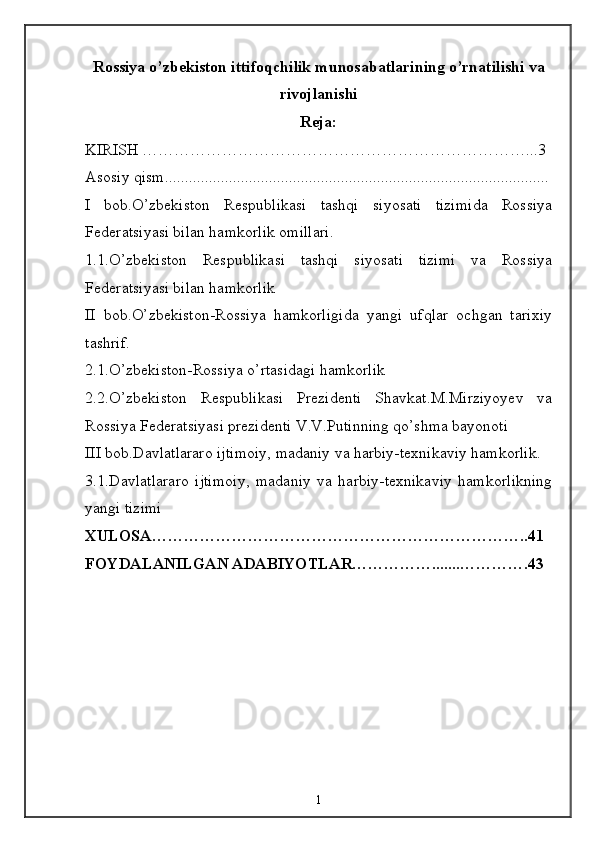 Rossiya o’zbekiston ittifoqchilik munosabatlarining o’rnatilishi va
rivojlanishi
Reja:
KIRISH ………………………………………………………………...3
Asosiy qism................................................................................................
I   bob.O’zbekiston   Respublikasi   tashqi   siyosati   tizimida   Rossiya
Federatsiyasi bilan hamkorlik omillari.
1.1.O’zbekiston   Respublikasi   tashqi   siyosati   tizimi   va   Rossiya
Federatsiyasi bilan hamkorlik
II   bob.O’zbekiston-Rossiya   hamkorligida   yangi   ufqlar   ochgan   tarixiy
tashrif.
2.1.O’zbekiston-Rossiya o’rtasidagi hamkorlik
2.2.O’zbekiston   Respublikasi   Prezidenti   Shavkat.M.Mirziyoyev   va
Rossiya Federatsiyasi prezidenti V.V.Putinning qo’shma bayonoti
III bob.Davlatlararo ijtimoiy, madaniy va harbiy-texnikaviy hamkorlik.
3.1.Davlatlararo   ijtimoiy,   madaniy   va   harbiy-texnikaviy   hamkorlikning
yangi tizimi
XULOSA……………………………………………………………..41
FOYDALANILGAN ADABIYOTLAR…………….......………….43
1 