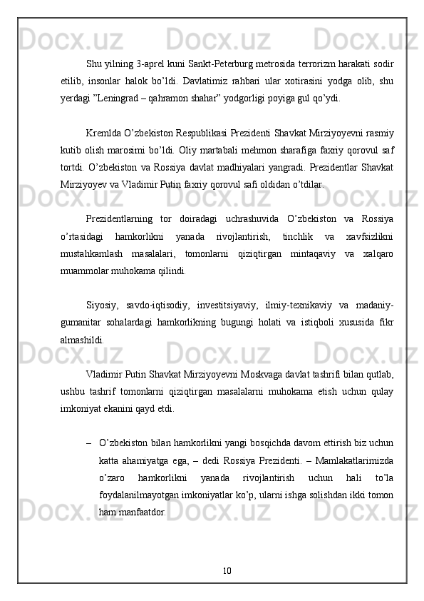 Shu yilning 3-aprel kuni Sankt-Peterburg metrosida terrorizm harakati sodir
etilib,   insonlar   halok   bo’ldi.   Davlatimiz   rahbari   ular   xotirasini   yodga   olib,   shu
yerdagi ”Leningrad – qahramon shahar” yodgorligi poyiga gul qo’ydi. 
Kremlda O’zbekiston Respublikasi Prezidenti Shavkat Mirziyoyevni rasmiy
kutib  olish   marosimi   bo’ldi.  Oliy   martabali   mehmon  sharafiga   faxriy   qorovul   saf
tortdi.   O’zbekiston   va   Rossiya   davlat   madhiyalari   yangradi.   Prezidentlar   Shavkat
Mirziyoyev va Vladimir Putin faxriy qorovul safi oldidan o’tdilar. 
Prezidentlarning   tor   doiradagi   uchrashuvida   O’zbekiston   va   Rossiya
o’rtasidagi   hamkorlikni   yanada   rivojlantirish,   tinchlik   va   xavfsizlikni
mustahkamlash   masalalari,   tomonlarni   qiziqtirgan   mintaqaviy   va   xalqaro
muammolar muhokama qilindi. 
Siyosiy,   savdo-iqtisodiy,   investitsiyaviy,   ilmiy-texnikaviy   va   madaniy-
gumanitar   sohalardagi   hamkorlikning   bugungi   holati   va   istiqboli   xususida   fikr
almashildi. 
Vladimir Putin Shavkat Mirziyoyevni Moskvaga davlat tashrifi bilan qutlab,
ushbu   tashrif   tomonlarni   qiziqtirgan   masalalarni   muhokama   etish   uchun   qulay
imkoniyat ekanini qayd etdi. 
– O’zbekiston bilan hamkorlikni yangi bosqichda davom ettirish biz uchun
katta   ahamiyatga   ega,   –   dedi   Rossiya   Prezidenti.   –   Mamlakatlarimizda
o’zaro   hamkorlikni   yanada   rivojlantirish   uchun   hali   to’la
foydalanilmayotgan imkoniyatlar ko’p, ularni ishga solishdan ikki tomon
ham manfaatdor. 
10 