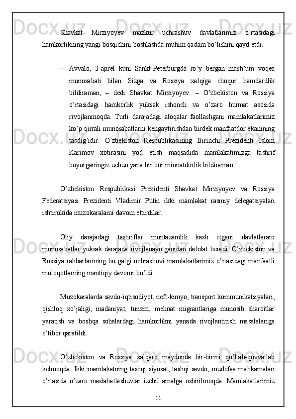 Shavkat   Mirziyoyev   mazkur   uchrashuv   davlatlarimiz   o’rtasidagi
hamkorlikning yangi bosqichini boshlashda muhim qadam bo’lishini qayd etdi. 
– Avvalo,   3-aprel   kuni   Sankt-Peterburgda   ro’y   bergan   mash’um   voqea
munosabati   bilan   Sizga   va   Rossiya   xalqiga   chuqur   hamdardlik
bildiraman,   –   dedi   Shavkat   Mirziyoyev.   –   O’zbekiston   va   Rossiya
o’rtasidagi   hamkorlik   yuksak   ishonch   va   o’zaro   hurmat   asosida
rivojlanmoqda.   Turli   darajadagi   aloqalar   faollashgani   mamlakatlarimiz
ko’p qirrali munosabatlarni kengaytirishdan birdek manfaatdor ekanining
tasdig’idir.   O’zbekiston   Respublikasining   Birinchi   Prezidenti   Islom
Karimov   xotirasini   yod   etish   maqsadida   mamlakatimizga   tashrif
buyurganingiz uchun yana bir bor minnatdorlik bildiraman. 
O’zbekiston   Respublikasi   Prezidenti   Shavkat   Mirziyoyev   va   Rossiya
Federatsiyasi   Prezidenti   Vladimir   Putin   ikki   mamlakat   rasmiy   delegatsiyalari
ishtirokida muzokaralarni davom ettirdilar. 
Oliy   darajadagi   tashriflar   muntazamlik   kasb   etgani   davlatlararo
munosabatlar  yuksak   darajada  rivojlanayotganidan   dalolat   beradi.  O’zbekiston  va
Rossiya rahbarlarining bu galgi uchrashuvi  mamlakatlarimiz o’rtasidagi  manfaatli
muloqotlarning mantiqiy davomi bo’ldi. 
Muzokaralarda savdo-iqtisodiyot, neft-kimyo, transport kommunikatsiyalari,
qishloq   xo’jaligi,   madaniyat,   turizm,   mehnat   migrantlariga   munosib   sharoitlar
yaratish   va   boshqa   sohalardagi   hamkorlikni   yanada   rivojlantirish   masalalariga
e’tibor qaratildi. 
O’zbekiston   va   Rossiya   xalqaro   maydonda   bir-birini   qo’llab-quvvatlab
kelmoqda. Ikki mamlakatning tashqi  siyosat,  tashqi  savdo, mudofaa mahkamalari
o’rtasida   o’zaro   maslahatlashuvlar   izchil   amalga   oshirilmoqda.   Mamlakatlarimiz
11 