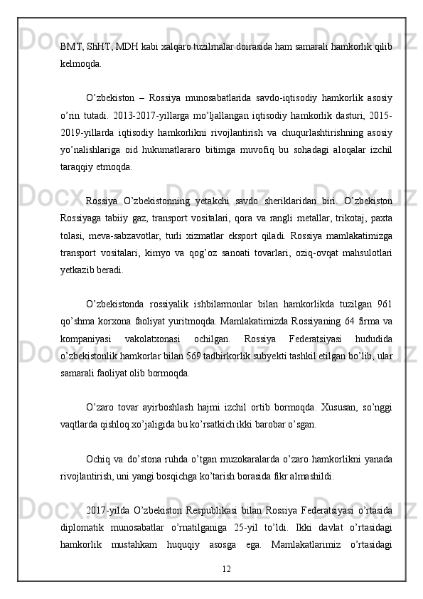 BMT, ShHT, MDH kabi xalqaro tuzilmalar doirasida ham samarali hamkorlik qilib
kelmoqda. 
O’zbekiston   –   Rossiya   munosabatlarida   savdo-iqtisodiy   hamkorlik   asosiy
o’rin   tutadi.   2013-2017-yillarga   mo’ljallangan   iqtisodiy   hamkorlik   dasturi,   2015-
2019-yillarda   iqtisodiy   hamkorlikni   rivojlantirish   va   chuqurlashtirishning   asosiy
yo’nalishlariga   oid   hukumatlararo   bitimga   muvofiq   bu   sohadagi   aloqalar   izchil
taraqqiy etmoqda. 
Rossiya   O’zbekistonning   yetakchi   savdo   sheriklaridan   biri.   O’zbekiston
Rossiyaga   tabiiy   gaz,   transport   vositalari,   qora   va   rangli   metallar,   trikotaj,   paxta
tolasi,   meva-sabzavotlar,   turli   xizmatlar   eksport   qiladi.   Rossiya   mamlakatimizga
transport   vositalari,   kimyo   va   qog’oz   sanoati   tovarlari,   oziq-ovqat   mahsulotlari
yetkazib beradi. 
O’zbekistonda   rossiyalik   ishbilarmonlar   bilan   hamkorlikda   tuzilgan   961
qo’shma   korxona   faoliyat   yuritmoqda.   Mamlakatimizda   Rossiyaning   64   firma   va
kompaniyasi   vakolatxonasi   ochilgan.   Rossiya   Federatsiyasi   hududida
o’zbekistonlik hamkorlar bilan 569 tadbirkorlik subyekti tashkil etilgan bo’lib, ular
samarali faoliyat olib bormoqda. 
O’zaro   tovar   ayirboshlash   hajmi   izchil   ortib   bormoqda.   Xususan,   so’nggi
vaqtlarda qishloq xo’jaligida bu ko’rsatkich ikki barobar o’sgan. 
Ochiq   va   do’stona   ruhda   o’tgan   muzokaralarda   o’zaro   hamkorlikni   yanada
rivojlantirish, uni yangi bosqichga ko’tarish borasida fikr almashildi. 
2017-yilda   O’zbekiston   Respublikasi   bilan   Rossiya   Federatsiyasi   o’rtasida
diplomatik   munosabatlar   o’rnatilganiga   25-yil   to’ldi.   Ikki   davlat   o’rtasidagi
hamkorlik   mustahkam   huquqiy   asosga   ega.   Mamlakatlarimiz   o’rtasidagi
12 