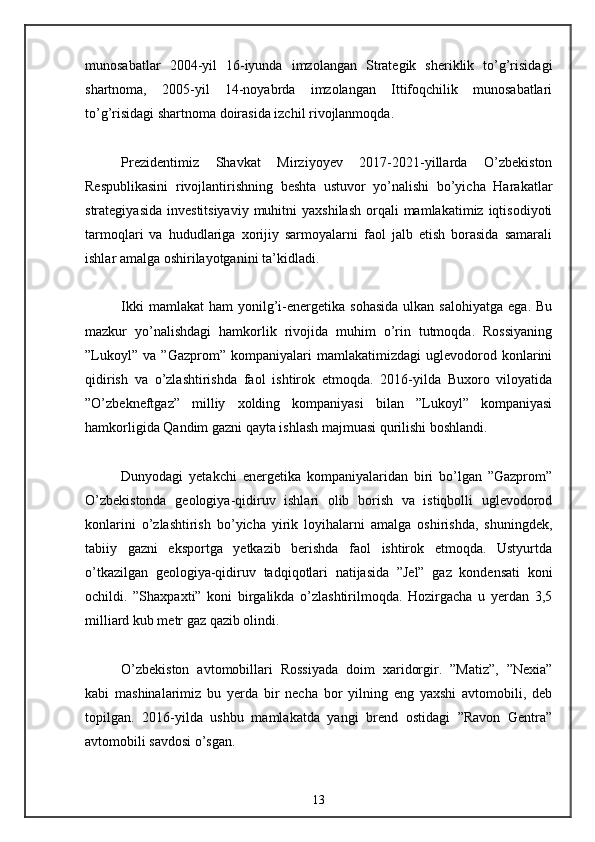 munosabatlar   2004-yil   16-iyunda   imzolangan   Strategik   sheriklik   to’g’risidagi
shartnoma,   2005-yil   14-noyabrda   imzolangan   Ittifoqchilik   munosabatlari
to’g’risidagi shartnoma doirasida izchil rivojlanmoqda. 
Prezidentimiz   Shavkat   Mirziyoyev   2017-2021-yillarda   O’zbekiston
Respublikasini   rivojlantirishning   beshta   ustuvor   yo’nalishi   bo’yicha   Harakatlar
strategiyasida  investitsiyaviy   muhitni   yaxshilash  orqali  mamlakatimiz  iqtisodiyoti
tarmoqlari   va   hududlariga   xorijiy   sarmoyalarni   faol   jalb   etish   borasida   samarali
ishlar amalga oshirilayotganini ta’kidladi. 
Ikki  mamlakat  ham   yonilg’i-energetika   sohasida   ulkan  salohiyatga   ega.  Bu
mazkur   yo’nalishdagi   hamkorlik   rivojida   muhim   o’rin   tutmoqda.   Rossiyaning
”Lukoyl”   va   ”Gazprom”   kompaniyalari   mamlakatimizdagi   uglevodorod   konlarini
qidirish   va   o’zlashtirishda   faol   ishtirok   etmoqda.   2016-yilda   Buxoro   viloyatida
”O’zbekneftgaz”   milliy   xolding   kompaniyasi   bilan   ”Lukoyl”   kompaniyasi
hamkorligida Qandim gazni qayta ishlash majmuasi qurilishi boshlandi. 
Dunyodagi   yetakchi   energetika   kompaniyalaridan   biri   bo’lgan   ”Gazprom”
O’zbekistonda   geologiya-qidiruv   ishlari   olib   borish   va   istiqbolli   uglevodorod
konlarini   o’zlashtirish   bo’yicha   yirik   loyihalarni   amalga   oshirishda,   shuningdek,
tabiiy   gazni   eksportga   yetkazib   berishda   faol   ishtirok   etmoqda.   Ustyurtda
o’tkazilgan   geologiya-qidiruv   tadqiqotlari   natijasida   ”Jel”   gaz   kondensati   koni
ochildi.   ”Shaxpaxti”   koni   birgalikda   o’zlashtirilmoqda.   Hozirgacha   u   yerdan   3,5
milliard kub metr gaz qazib olindi. 
O’zbekiston   avtomobillari   Rossiyada   doim   xaridorgir.   ”Matiz”,   ”Nexia”
kabi   mashinalarimiz   bu   yerda   bir   necha   bor   yilning   eng   yaxshi   avtomobili,   deb
topilgan.   2016-yilda   ushbu   mamlakatda   yangi   brend   ostidagi   ”Ravon   Gentra”
avtomobili savdosi o’sgan. 
13 