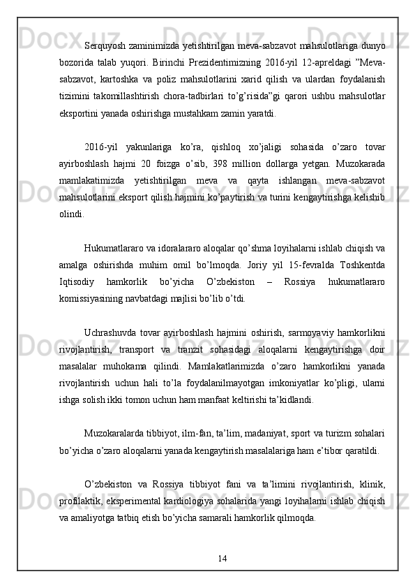 Serquyosh zaminimizda yetishtirilgan meva-sabzavot  mahsulotlariga dunyo
bozorida   talab   yuqori.   Birinchi   Prezidentimizning   2016-yil   12-apreldagi   ”Meva-
sabzavot,   kartoshka   va   poliz   mahsulotlarini   xarid   qilish   va   ulardan   foydalanish
tizimini   takomillashtirish   chora-tadbirlari   to’g’risida”gi   qarori   ushbu   mahsulotlar
eksportini yanada oshirishga mustahkam zamin yaratdi. 
2016-yil   yakunlariga   ko’ra,   qishloq   xo’jaligi   sohasida   o’zaro   tovar
ayirboshlash   hajmi   20   foizga   o’sib,   398   million   dollarga   yetgan.   Muzokarada
mamlakatimizda   yetishtirilgan   meva   va   qayta   ishlangan   meva-sabzavot
mahsulotlarini eksport qilish hajmini ko’paytirish va turini kengaytirishga kelishib
olindi. 
Hukumatlararo va idoralararo aloqalar qo’shma loyihalarni ishlab chiqish va
amalga   oshirishda   muhim   omil   bo’lmoqda.   Joriy   yil   15-fevralda   Toshkentda
Iqtisodiy   hamkorlik   bo’yicha   O’zbekiston   –   Rossiya   hukumatlararo
komissiyasining navbatdagi majlisi bo’lib o’tdi. 
Uchrashuvda   tovar   ayirboshlash   hajmini   oshirish,   sarmoyaviy   hamkorlikni
rivojlantirish,   transport   va   tranzit   sohasidagi   aloqalarni   kengaytirishga   doir
masalalar   muhokama   qilindi.   Mamlakatlarimizda   o’zaro   hamkorlikni   yanada
rivojlantirish   uchun   hali   to’la   foydalanilmayotgan   imkoniyatlar   ko’pligi,   ularni
ishga solish ikki tomon uchun ham manfaat keltirishi ta’kidlandi. 
Muzokaralarda tibbiyot, ilm-fan, ta’lim, madaniyat, sport va turizm sohalari
bo’yicha o’zaro aloqalarni yanada kengaytirish masalalariga ham e’tibor qaratildi. 
O’zbekiston   va   Rossiya   tibbiyot   fani   va   ta’limini   rivojlantirish,   klinik,
profilaktik, eksperimental kardiologiya sohalarida yangi loyihalarni ishlab chiqish
va amaliyotga tatbiq etish bo’yicha samarali hamkorlik qilmoqda.
14 