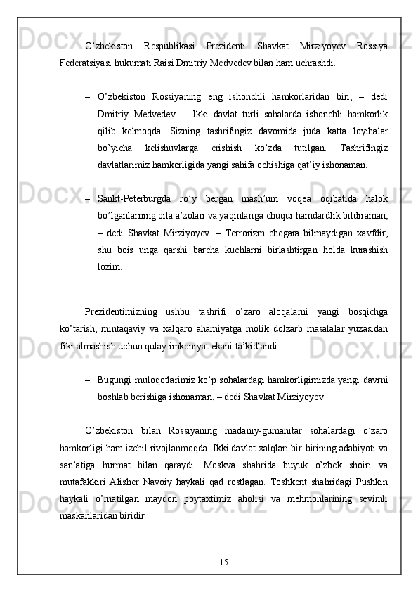 O’zbekiston   Respublikasi   Prezidenti   Shavkat   Mirziyoyev   Rossiya
Federatsiyasi hukumati Raisi Dmitriy Medvedev bilan ham uchrashdi. 
– O’zbekiston   Rossiyaning   eng   ishonchli   hamkorlaridan   biri,   –   dedi
Dmitriy   Medvedev.   –   Ikki   davlat   turli   sohalarda   ishonchli   hamkorlik
qilib   kelmoqda.   Sizning   tashrifingiz   davomida   juda   katta   loyihalar
bo’yicha   kelishuvlarga   erishish   ko’zda   tutilgan.   Tashrifingiz
davlatlarimiz hamkorligida yangi sahifa ochishiga qat’iy ishonaman. 
– Sankt-Peterburgda   ro’y   bergan   mash’um   voqea   oqibatida   halok
bo’lganlarning oila a’zolari va yaqinlariga chuqur hamdardlik bildiraman,
–   dedi   Shavkat   Mirziyoyev.   –   Terrorizm   chegara   bilmaydigan   xavfdir,
shu   bois   unga   qarshi   barcha   kuchlarni   birlashtirgan   holda   kurashish
lozim. 
Prezidentimizning   ushbu   tashrifi   o’zaro   aloqalarni   yangi   bosqichga
ko’tarish,   mintaqaviy   va   xalqaro   ahamiyatga   molik   dolzarb   masalalar   yuzasidan
fikr almashish uchun qulay imkoniyat ekani ta’kidlandi. 
– Bugungi muloqotlarimiz ko’p sohalardagi hamkorligimizda yangi davrni
boshlab berishiga ishonaman, – dedi Shavkat Mirziyoyev. 
O’zbekiston   bilan   Rossiyaning   madaniy-gumanitar   sohalardagi   o’zaro
hamkorligi ham izchil rivojlanmoqda. Ikki davlat xalqlari bir-birining adabiyoti va
san’atiga   hurmat   bilan   qaraydi.   Moskva   shahrida   buyuk   o’zbek   shoiri   va
mutafakkiri   Alisher   Navoiy   haykali   qad   rostlagan.   Toshkent   shahridagi   Pushkin
haykali   o’rnatilgan   maydon   poytaxtimiz   aholisi   va   mehmonlarining   sevimli
maskanlaridan biridir. 
15 