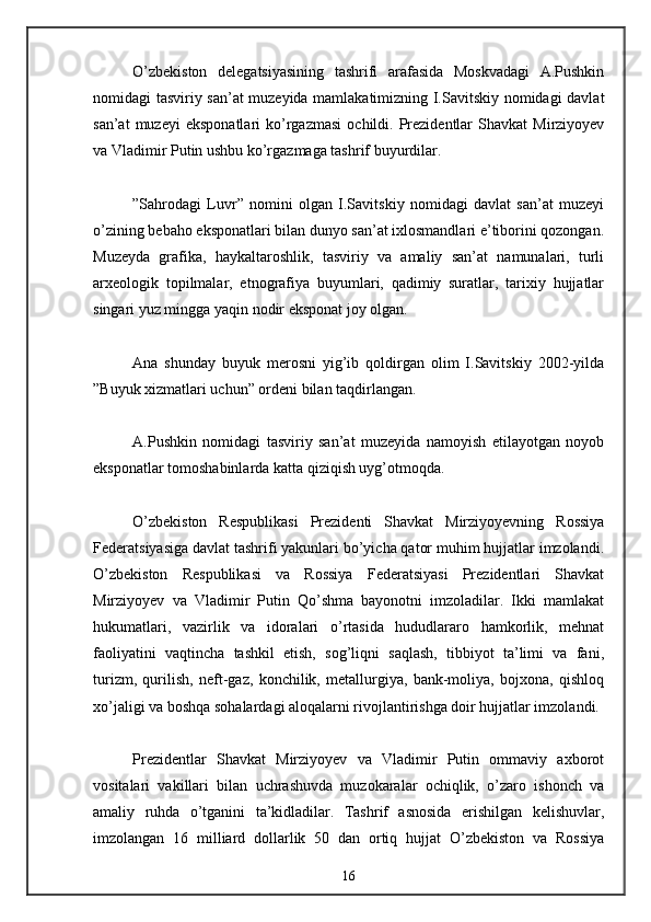 O’zbekiston   delegatsiyasining   tashrifi   arafasida   Moskvadagi   A.Pushkin
nomidagi tasviriy san’at muzeyida mamlakatimizning I.Savitskiy nomidagi davlat
san’at  muzeyi  eksponatlari   ko’rgazmasi   ochildi.  Prezidentlar   Shavkat  Mirziyoyev
va Vladimir Putin ushbu ko’rgazmaga tashrif buyurdilar. 
”Sahrodagi   Luvr”   nomini   olgan   I.Savitskiy   nomidagi   davlat   san’at   muzeyi
o’zining bebaho eksponatlari bilan dunyo san’at ixlosmandlari e’tiborini qozongan.
Muzeyda   grafika,   haykaltaroshlik,   tasviriy   va   amaliy   san’at   namunalari,   turli
arxeologik   topilmalar,   etnografiya   buyumlari,   qadimiy   suratlar,   tarixiy   hujjatlar
singari yuz mingga yaqin nodir eksponat joy olgan. 
Ana   shunday   buyuk   merosni   yig’ib   qoldirgan   olim   I.Savitskiy   2002-yilda
”Buyuk xizmatlari uchun” ordeni bilan taqdirlangan. 
A.Pushkin   nomidagi   tasviriy   san’at   muzeyida   namoyish   etilayotgan   noyob
eksponatlar tomoshabinlarda katta qiziqish uyg’otmoqda. 
O’zbekiston   Respublikasi   Prezidenti   Shavkat   Mirziyoyevning   Rossiya
Federatsiyasiga davlat tashrifi yakunlari bo’yicha qator muhim hujjatlar imzolandi.
O’zbekiston   Respublikasi   va   Rossiya   Federatsiyasi   Prezidentlari   Shavkat
Mirziyoyev   va   Vladimir   Putin   Qo’shma   bayonotni   imzoladilar.   Ikki   mamlakat
hukumatlari,   vazirlik   va   idoralari   o’rtasida   hududlararo   hamkorlik,   mehnat
faoliyatini   vaqtincha   tashkil   etish,   sog’liqni   saqlash,   tibbiyot   ta’limi   va   fani,
turizm,   qurilish,   neft-gaz,   konchilik,   metallurgiya,   bank-moliya,   bojxona,   qishloq
xo’jaligi va boshqa sohalardagi aloqalarni rivojlantirishga doir hujjatlar imzolandi. 
Prezidentlar   Shavkat   Mirziyoyev   va   Vladimir   Putin   ommaviy   axborot
vositalari   vakillari   bilan   uchrashuvda   muzokaralar   ochiqlik,   o’zaro   ishonch   va
amaliy   ruhda   o’tganini   ta’kidladilar.   Tashrif   asnosida   erishilgan   kelishuvlar,
imzolangan   16   milliard   dollarlik   50   dan   ortiq   hujjat   O’zbekiston   va   Rossiya
16 