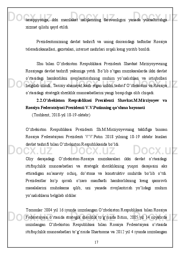 taraqqiyotiga,   ikki   mamlakat   xalqlarining   farovonligini   yanada   yuksaltirishga
xizmat qilishi qayd etildi. 
Prezidentimizning   davlat   tashrifi   va   uning   doirasidagi   tadbirlar   Rossiya
teleradiokanallari, gazetalari, internet nashrlari orqali keng yoritib borildi. 
Shu   bilan   O’zbekiston   Respublikasi   Prezidenti   Shavkat   Mirziyoyevning
Rossiyaga davlat tashrifi yakuniga yetdi. Bo’lib o’tgan muzokaralarda ikki davlat
o’rtasidagi   hamkorlikni   rivojlantirishning   muhim   yo’nalishlari   va   istiqbollari
belgilab olindi. Tarixiy ahamiyat kasb etgan ushbu tashrif O’zbekiston va Rossiya
o’rtasidagi strategik sheriklik munosabatlarini yangi bosqichga olib chiqadi. 
2.2.O'zbekiston   Respublikasi   Prezidenti   Shavkat.M.Mirziyoyev   va
Rossiya Federatsiyasi Prezidenti V.V.Putinning qo’shma bayonoti
      (Toshkent, 2018-yil 18-19-oktabr)
O‘zbekiston   Respublikasi   Prezidenti   Sh.M.Mirziyoyevning   taklifiga   binoan
Rossiya   Federatsiyasi   Prezidenti   V.V.Putin   2018   yilning   18-19   oktabr   kunlari
davlat tashrifi bilan O‘zbekiston Respublikasida bo‘ldi.
Oliy   darajadagi   O‘zbekiston-Rossiya   muzokaralari   ikki   davlat   o‘rtasidagi
ittifoqchilik   munosabatlari   va   strategik   sheriklikning   yuqori   darajasini   aks
ettiradigan   an’anaviy   ochiq,   do‘stona   va   konstruktiv   muhitda   bo‘lib   o‘tdi.
Prezidentlar   ko‘p   qirrali   o‘zaro   manfaatli   hamkorlikning   keng   qamrovli
masalalarini   muhokama   qilib,   uni   yanada   rivojlantirish   yo‘lidagi   muhim
yo‘nalishlarni belgilab oldilar.
Tomonlar 2004 yil 16 iyunda imzolangan O‘zbekiston Respublikasi bilan Rossiya
Federatsiyasi   o‘rtasida  strategik   sheriklik  to‘g‘risida   Bitim,  2005  yil   14  noyabrda
imzolangan   O‘zbekiston   Respublikasi   bilan   Rossiya   Federatsiyasi   o‘rtasida
ittifoqchilik munosabatlari to‘g‘risida Shartnoma va 2012 yil 4 iyunda imzolangan
17 