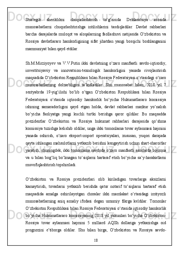 Strategik   sheriklikni   chuqurlashtirish   to‘g‘risida   Deklaratsiya   asosida
munosabatlarni   chuqurlashtirishga   intilishlarini   tasdiqladilar.   Davlat   rahbarlari
barcha   darajalarda   muloqot   va   aloqalarning   faollashuvi   natijasida   O‘zbekiston   va
Rossiya   davlatlararo   hamkorligining   sifat   jihatdan   yangi   bosqichi   boshlanganini
mamnuniyat bilan qayd etdilar.
Sh.M.Mirziyoyev   va   V.V.Putin   ikki   davlatning   o‘zaro   manfaatli   savdo-iqtisodiy,
investitsiyaviy   va   innovatsion-texnologik   hamkorligini   yanada   rivojlantirish
maqsadida O‘zbekiston Respublikasi bilan Rossiya Federatsiyasi o‘rtasidagi o‘zaro
munosabatlarning   dolzarbligini   ta’kidladilar.   Shu   munosabat   bilan,   2018   yil   7
sentyabrda   19-yig‘ilishi   bo‘lib   o‘tgan   O‘zbekiston   Respublikasi   bilan   Rossiya
Federatsiyasi   o‘rtasida   iqtisodiy   hamkorlik   bo‘yicha   Hukumatlararo   komissiya
ishining   samaradorligini   qayd   etgan   holda,   davlat   rahbarlari   mazkur   yo‘nalish
bo‘yicha   faoliyatga   yangi   kuchli   turtki   berishga   qaror   qildilar.   Bu   maqsadda
prezidentlar   O‘zbekiston   va   Rossiya   hukumat   rahbarlari   darajasida   qo‘shma
komissiya tuzishga kelishib oldilar, unga ikki tomonlama tovar aylanmasi hajmini
yanada   oshirish,   o‘zaro   eksport-import   operatsiyalari,   xususan,   yuqori   darajada
qayta ishlangan mahsulotlarni yetkazib berishni kengaytirish uchun shart-sharoitlar
yaratish, shuningdek, ikki tomonlama savdoda o‘zaro manfaatli asoslarda bojxona
va   u   bilan   bog‘liq   bo‘lmagan   to‘siqlarni   bartaraf   etish   bo‘yicha   sa’y-harakatlarni
muvofiqlashtirish topshiriladi.
O‘zbekiston   va   Rossiya   prezidentlari   olib   kiriladigan   tovarlarga   aksizlarni
kamaytirish,   tovarlarni   yetkazib   berishda   qator   notarif   to‘siqlarni   bartaraf   etish
maqsadida   amalga   oshirilayotgan   choralar   ikki   mamlakat   o‘rtasidagi   imtiyozli
munosabatlarning   aniq   amaliy   ifodasi   degan   umumiy   fikrga   keldilar.   Tomonlar
O‘zbekiston Respublikasi bilan Rossiya Federatsiyasi o‘rtasida iqtisodiy hamkorlik
bo‘yicha  Hukumatlararo komissiyaning  2018 yil  yakunlari  bo‘yicha O‘zbekiston-
Rossiya   tovar   aylanmasi   hajmini   5   milliard   AQSh   dollariga   yetkazishga   oid
prognozini   e’tiborga   oldilar.   Shu   bilan   birga,   O‘zbekiston   va   Rossiya   savdo-
18 